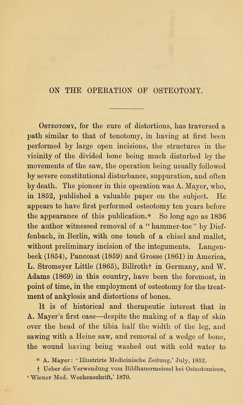 ON THE OPERATION OP OSTEOTOMY. Osteotomy, for the cure of distortions, has traversed a path similar to that of tenotomy, in having at first been performed by large open incisions, the structures in the vicinity of the divided bone being much disturbed by the movements of the saw, the operation being usually followed by severe constitutional disturbance, suppuration, and often by death. The pioneer in this operation was A. Mayer, who, in 1852, published a valuable paper on the subject. He appears to have first performed osteotomy ten years before the appearance of this publication.* So long ago as 1836 the author witnessed removal of a hammer-toe by Dief- fenbach, in Berlin, with one touch of a chisel and mallet, without preliminary incision of the integuments. Langen- beck (1854), Pancoast (1859) and Grosse (1861) in America, L. Stromeyer Little (1865), Billrotht in Germany, and W. Adams (1869) in this country, have been the foremost, in point of time, in the employment of osteotomy for the treat- ment of ankylosis and distortions of bones. It is of historical and therapeutic interest that in A. Mayer's first case—despite the making of a flap of skin over the head of the tibia half the width of the leg, and sawing with a Heine saw, and removal of a wedge of bone, the wound having being washed out with cold water to * A. Mayer: ' Illustrirte Medicinische Zeitung,' July, 1852. f Ueber die Verwendung vom Bildhauermeissel bei Osteotomieen, ' Wiener Med. Wocbenschrift,' 1870.