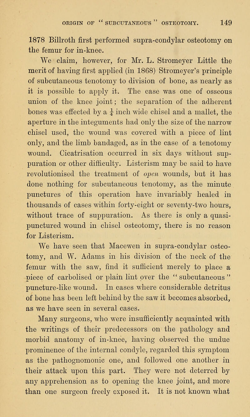 1878 Billroth first performed supra-condylar osteotomy on the femur for in-knee. We claim, however, for Mr. L. Stromeyer Little the merit of having first applied (in 1868) Stromeyer's principle of subcutaneous tenotomy to division of bone, as nearly as it is possible to apply it. The case was one of osseous union of the knee joint; the separation of the adherent bones was effected by a J inch wide chisel and a mallet, the aperture in the integuments had only the size of the narrow chisel used, the wound was covered with a piece of lint only, and the limb bandaged, as in the case of a tenotomy wound. Cicatrisation occurred in six days without sup- puration or other difficulty. Listerism may be said to have revolutionised the treatment of open wounds, but it has done nothing for subcutaneous tenotomy, as the minute punctures of this operation have invariably healed in thousands of cases within forty-eight or seventy-two hours, without trace of suppuration. As there is only a quasi- punctured wound in chisel osteotomy, there is no reason for Listerism. We have seen that Macewen in supra-condylar osteo- tomy, and W. Adams in his division of the neck of the femur with the saw, find it sufficient merely to place a piece of carbolised or plain lint over the  subcutaneous  puncture-like wound. In cases where considerable detritus of bone has been left behind by the saw it becomes absorbed, as we have seen in several cases. Many surgeons, who were insufficiently acquainted with the writings of their predecessors on the pathology and morbid anatomy of in-knee, having observed the undue prominence of the internal condyle, regarded this symptom as the pathognomonic one, and followed one another in their attack upon this part. They were not deterred by any apprehension as to opening the knee joint, and more than one surgeon freely exposed it. It is not known what