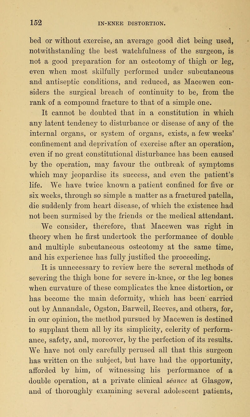 bed or without exercise, an average good diet being used, notwithstanding the best watchfulness of the surgeon, is not a good preparation for an osteotomy of thigh or leg, even when most skilfully performed under subcutaneous and antiseptic conditions, and reduced, as Macewen con- siders the surgical breach of continuity to be, from the rank of a compound fracture to that of a simple one. It cannot be doubted that in a constitution in which any latent tendency to disturbance or disease of any of the internal organs, or system of organs, exists, a few weeks' confinement and deprivation of exercise after an operation, even if no great constitutional disturbance has been caused by the operation, may favour the outbreak of symptoms which may jeopardise its success, and even the patient's life. We have twice known a patient confined for five or six weeks, through so simple a matter as a fractured patella, die suddenly from heart disease, of which the existence had not been surmised by the friends or the medical attendant. We consider, therefore, that Macewen was right in theory when he first undertook the performance of double and multiple subcutaneous osteotomy at the same time, and his experience has fully justified the proceeding. It is unnecessary to review here the several methods of severing the thigh bone for severe in-knee, or the leg bones when curvature of these complicates the knee distortion, or has become the main deformity, which has been' carried out by Annandale, Ogston, Barwell, Eeeves, and others, for, in our opinion, the method pursued by Macewen is destined to supplant them all by its simplicity, celerity of perform- ance, safety, and, moreover, by the perfection of its results. We have not only carefully perused all that this surgeon has written on the subject, but have had the opportunity, afforded by him, of witnessing his performance of a double operation, at a private clinical seance at Glasgow, and of thoroughly examining several adolescent patients,