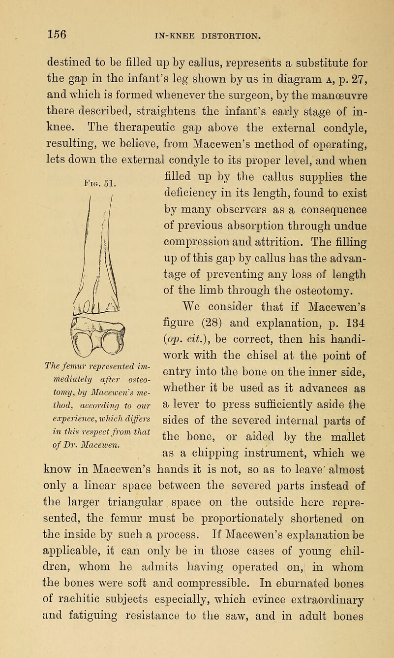 Fig. 51. destined to be filled up by callus, represents a substitute for the gap in the infant's leg shown by us in diagram a, p. 27, and which is formed whenever the surgeon, by the manoeuvre there described, straightens the infant's early stage of in- knee. The therapeutic gap above the external condyle, resulting, we believe, from Macewen's method of operating, lets down the external condyle to its proper level, and when filled up by the callus supplies the deficiency in its length, found to exist by many observers as a consequence of previous absorption through undue compression and attrition. The filling up of this gap by callus has the advan- tage of preventing any loss of length of the limb through the osteotomy. We consider that if Macewen's figure (28) and explanation, p. 134 (op. cit.), be correct, then his handi- work with the chisel at the point of entry into the bone on the inner side, whether it be used as it advances as a lever to press sufficiently aside the sides of the severed internal parts of the bone, or aided by the mallet as a chipping instrument, which we know in Macewen's hands it is not, so as to leave' almost only a linear space between the severed parts instead of the larger triangular space on the outside here repre- sented, the femur must be proportionately shortened on the inside by such a process. If Macewen's explanation be applicable, it can only be in those cases of young chil- dren, whom he admits having operated on, in whom the bones were soft and compressible. In eburnated bones of rachitic subjects especially, which evince extraordinary and fatiguing resistance to the saw, and in adult bones The femur represented im- mediately after osteo- tomy, by Macewen's me- thod, according to our experience, which differs in this respect from that of Dr. Macewen.