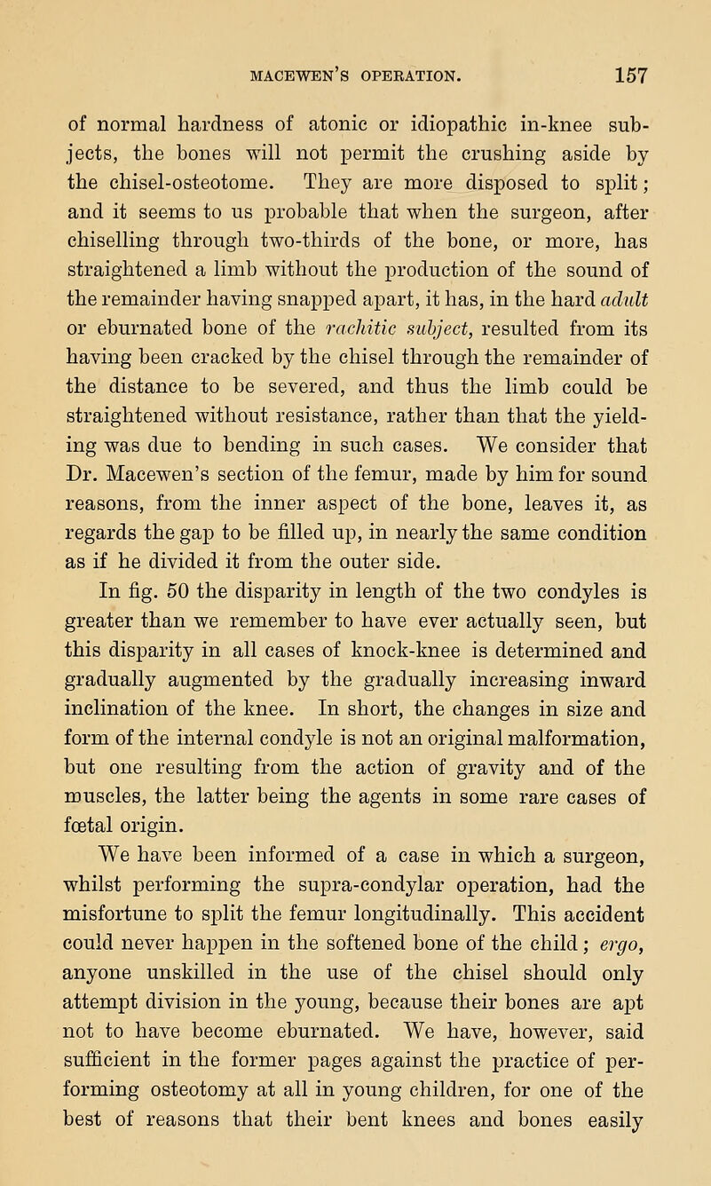 of normal hardness of atonic or idiopathic in-knee sub- jects, the bones will not permit the crushing aside by the chisel-osteotome. They are more disposed to split; and it seems to us probable that when the surgeon, after chiselling through two-thirds of the bone, or more, has straightened a limb without the production of the sound of the remainder having snapped apart, it has, in the hard adult or eburnated bone of the rachitic subject, resulted from its having been cracked by the chisel through the remainder of the distance to be severed, and thus the limb could be straightened without resistance, rather than that the yield- ing was due to bending in such cases. We consider that Dr. Macewen's section of the femur, made by him for sound reasons, from the inner aspect of the bone, leaves it, as regards the gap to be filled up, in nearly the same condition as if he divided it from the outer side. In fig. 50 the disparity in length of the two condyles is greater than we remember to have ever actually seen, but this disparity in all cases of knock-knee is determined and gradually augmented by the gradually increasing inward inclination of the knee. In short, the changes in size and form of the internal condyle is not an original malformation, but one resulting from the action of gravity and of the muscles, the latter being the agents in some rare cases of fcetal origin. We have been informed of a case in which a surgeon, whilst performing the supra-condylar operation, had the misfortune to split the femur longitudinally. This accident could never happen in the softened bone of the child; ergo, anyone unskilled in the use of the chisel should only attempt division in the young, because their bones are apt not to have become eburnated. We have, however, said sufficient in the former pages against the practice of per- forming osteotomy at all in young children, for one of the best of reasons that their bent knees and bones easily