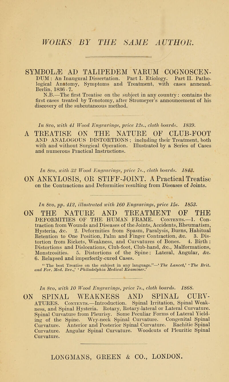 WORKS BY THE SAME AUTHOll. SYMBOLS AD TALIPEDEM VAEUM COGNOSCEN- DUM : An Inaugural Dissertation. Part I. Etiology. Part II. Patho- logical Anatomy, Symptoms and Treatment, with cases annexed. Berlin, 1836 - 7. N.B.—The first Treatise on the subject in any country : contains the first cases treated by Tenotomy, after Stromeyer's announcement of his discovery of the subcutaneous method. In 8vo, with 41 Wood Engravings, price 12s., cloth boards. 1839. TEEATISE ON THE NATUKE OF CLUB-FOOT AND ANALOGOUS DISTORTIONS ; including their Treatment, both with and without Surgical Operation. Illustrated by a Series of Cases and numerous Practical Instructions. In 8vo, with 32 Wood Engravings, price 7s., cloth, boards. 1843. ON ANKYLOSIS, OB STIFF-JOINT. A Practical Treatise on the Contractions and Deformities resulting from Diseases of Joints. In 8vo, pp. 412, illustrated with 160 Engravings, price 15s. 1853. ON THE NATUBE AND TBEATMENT OF THE DEFORMITIES OF THE HUMAN FRAME. Contents.—1. Con- traction from Wounds and Diseases of the Joints, Accidents, Rheumatism, Hysteria, &c. 2. Deformities from Spasm, Paralysis, Burns, Habitual Retention to One Position, Palm and Finger Contraction, &c. 3. Dis- tortion from Rickets, Weakness, and Curvatures of Bones. 4. Birth : Distortions and Dislocations, Club-foot, Club-hand, &c, Malformations, Monstrosities. 5. Distortions of the Spine: Lateral, Angular, &c. 6. Relapsed and imperfectly-cured Cases.  The best Treatise on the subject in any language.—' The Lancet,' ' The Brit, and For. Med. Rev.,' ' Philadelphia Medical Examiner.' In 8vo, with 10 Wood Engravings, price 7s., cloth boards. 1868. ON SPINAL WEAKNESS AND SPINAL CUBV- ATURES. Contents.—Introduction. Spinal Irritation, Spinal Weak- ness, and Spinal Hysteria. Rotary, Rotary-lateral or Lateral Curvature. Spinal Curvature from Pleurisy. Some Peculiar Forms of Lateral Yield- ing of the Spine. Wry-neck Spinal Curvature. Congenital Spinal Curvature. Anterior and Posterior Spinal Curvature. Rachitic Spinal Curvature. Angular Spinal Curvature. Woodcuts of Pleuritic Spinal Curvature. LONGMANS, GEEEN & CO., LONDON.