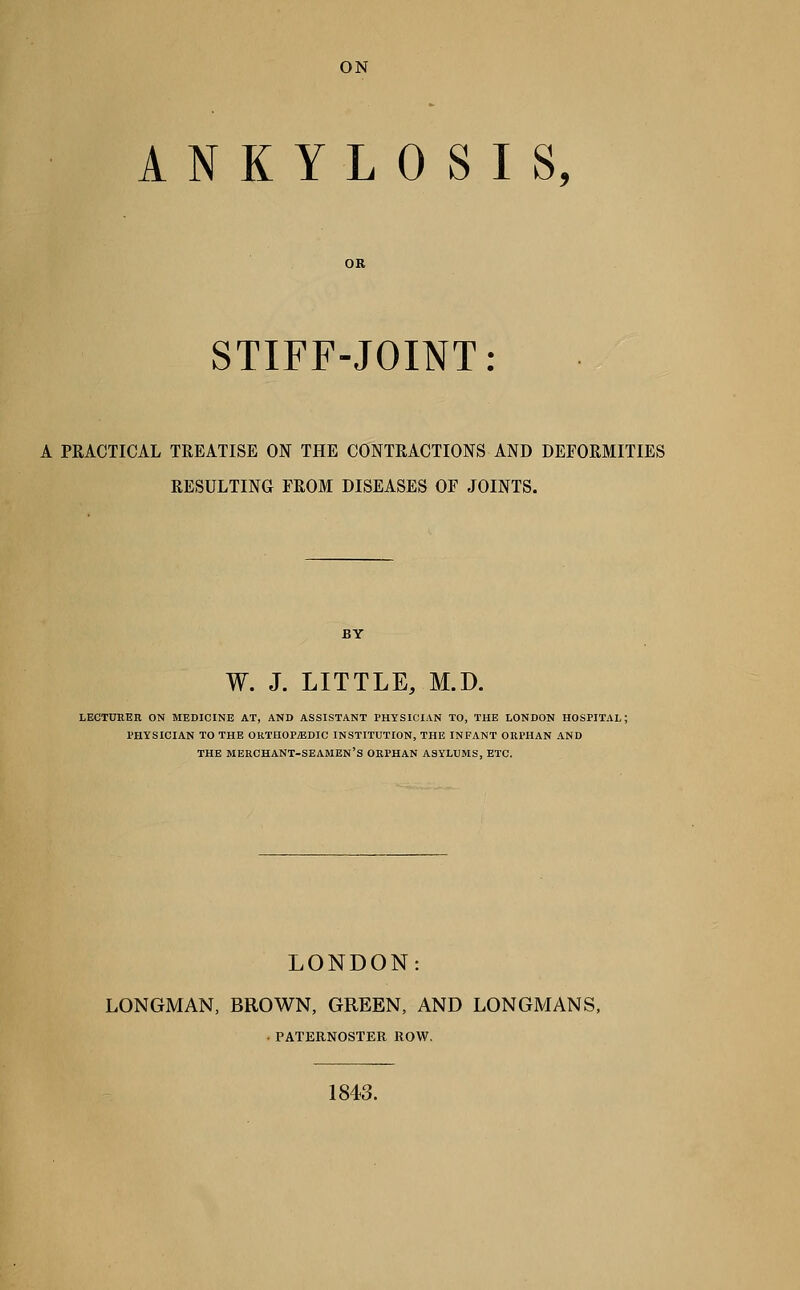 ANKYLOSIS, OR STIFF-JOINT: A PRACTICAL TREATISE ON THE CONTRACTIONS AND DEFORMITIES RESULTING FROM DISEASES OF JOINTS. W. J. LITTLE, M.D. lectureh on medicine at, and assistant physician to, the london hospital; physician to the oktiiopiedic institution, the infant orphan and the merchant-seamen's orphan asylums, etc. LONDON: LONGMAN, BROWN, GREEN, AND LONGMANS, • PATERNOSTER ROW. 1843.