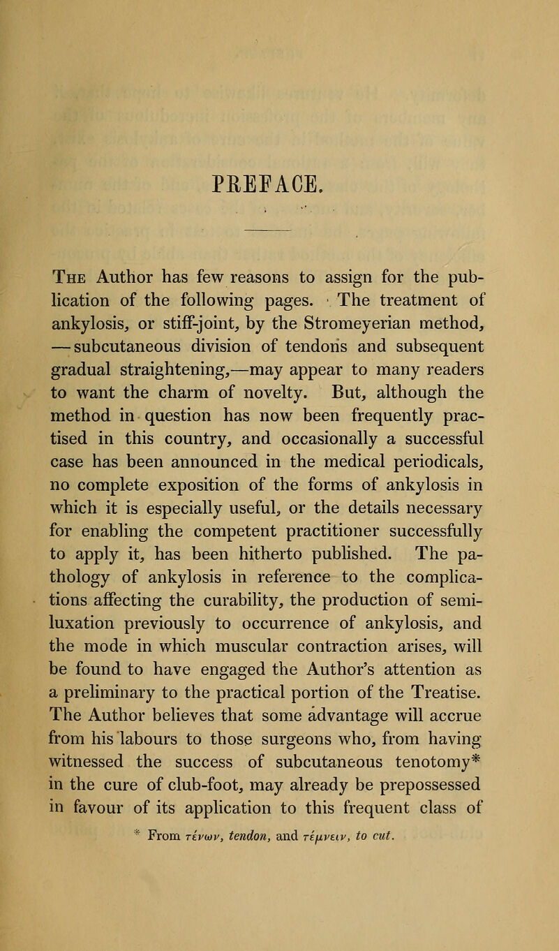 PREFACE. The Author has few reasons to assign for the pub- lication of the following pages. The treatment of ankylosis, or stiff-joint, by the Stromeyerian method, — subcutaneous division of tendons and subsequent gradual straightening,—may appear to many readers to want the charm of novelty. But, although the method in question has now been frequently prac- tised in this country, and occasionally a successful case has been announced in the medical periodicals, no complete exposition of the forms of ankylosis in which it is especially useful, or the details necessary for enabling the competent practitioner successfully to apply it, has been hitherto published. The pa- thology of ankylosis in reference to the complica- tions affecting the curability, the production of semi- luxation previously to occurrence of ankylosis, and the mode in which muscular contraction arises, will be found to have engaged the Author's attention as a preliminary to the practical portion of the Treatise. The Author believes that some advantage will accrue from his labours to those surgeons who, from having witnessed the success of subcutaneous tenotomy* in the cure of club-foot, may already be prepossessed in favour of its application to this frequent class of * From Ttvwv, tendon, and rifjivtiv, to cut.