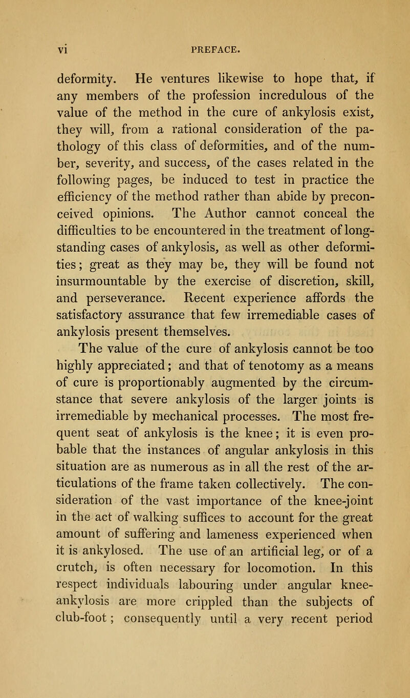 deformity. He ventures likewise to hope that, if any members of the profession incredulous of the value of the method in the cure of ankylosis exist, they will, from a rational consideration of the pa- thology of this class of deformities, and of the num- ber, severity, and success, of the cases related in the following pages, be induced to test in practice the efficiency of the method rather than abide by precon- ceived opinions. The Author cannot conceal the difficulties to be encountered in the treatment of long- standing cases of ankylosis, as well as other deformi- ties ; great as they may be, they will be found not insurmountable by the exercise of discretion, skill, and perseverance. Recent experience affords the satisfactory assurance that few irremediable cases of ankylosis present themselves. The value of the cure of ankylosis cannot be too highly appreciated; and that of tenotomy as a means of cure is proportionably augmented by the circum- stance that severe ankylosis of the larger joints is irremediable by mechanical processes. The most fre- quent seat of ankylosis is the knee; it is even pro- bable that the instances of angular ankylosis in this situation are as numerous as in all the rest of the ar- ticulations of the frame taken collectively. The con- sideration of the vast importance of the knee-joint in the act of walking suffices to account for the great amount of suffering and lameness experienced when it is ankylosed. The use of an artificial leg, or of a crutch, is often necessary for locomotion. In this respect individuals labouring under angular knee- ankylosis are more crippled than the subjects of club-foot; consequently until a very recent period