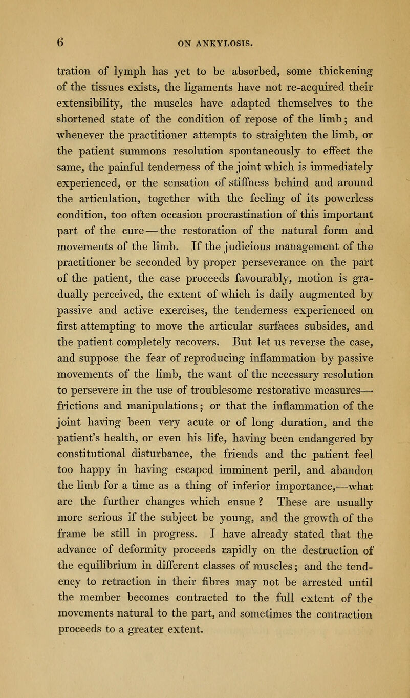 tration of lymph has yet to be absorbed, some thickening of the tissues exists, the ligaments have not re-acquired their extensibihty, the muscles have adapted themselves to the shortened state of the condition of repose of the limb; and whenever the practitioner attempts to straighten the limb, or the patient summons resolution spontaneously to effect the same, the painful tenderness of the joint which is immediately experienced, or the sensation of stiffness behind and around the articulation, together with the feeling of its powerless condition, too often occasion procrastination of this important part of the cure — the restoration of the natural form and movements of the limb. If the judicious management of the practitioner be seconded by proper perseverance on the part of the patient, the case proceeds favourably, motion is gra- dually perceived, the extent of which is daily augmented by passive and active exercises, the tenderness experienced on first attempting to move the articular surfaces subsides, and the patient completely recovers. But let us reverse the case, and suppose the fear of reproducing inflammation by passive movements of the limb, the want of the necessary resolution to persevere in the use of troublesome restorative measures— frictions and manipulations; or that the inflammation of the joint having been very acute or of long duration, and the patient's health, or even his life, having been endangered by constitutional disturbance, the friends and the patient feel too happy in having escaped imminent peril, and abandon the Kmb for a time as a thing of inferior importance,—what are the further changes which ensue ? These are usually more serious if the subject be young, and the growth of the frame be still in progress. I have already stated that the advance of deformity proceeds rapidly on the destruction of the equilibrium in different classes of muscles; and the tend- ency to retraction in their fibres may not be arrested until the member becomes contracted to the full extent of the movements natural to the part, and sometimes the contraction proceeds to a greater extent.