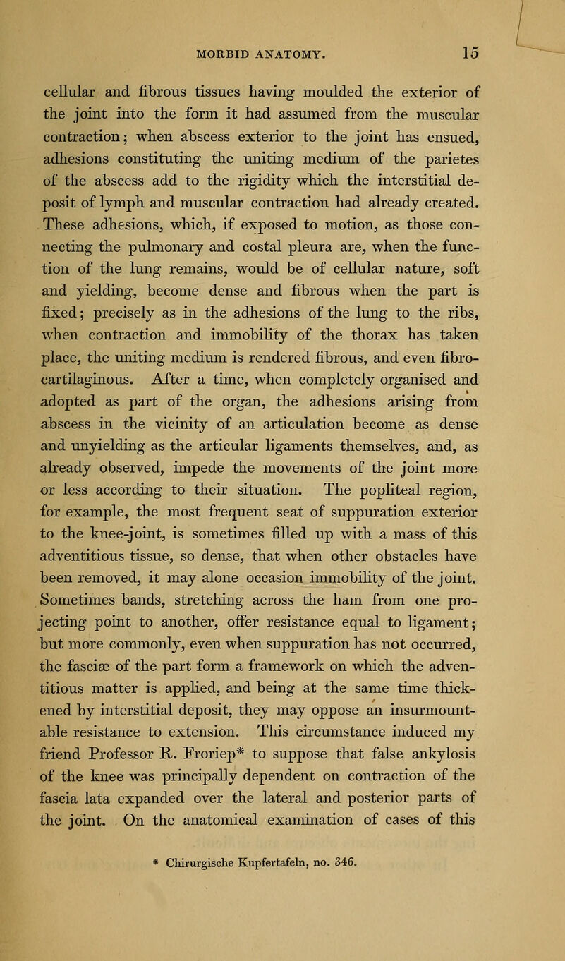 cellular and fibrous tissues having moulded the exterior of the joint into the form it had assumed from the muscular contraction; when abscess exterior to the joint has ensued, adhesions constituting the uniting medium of the parietes of the abscess add to the rigidity which the interstitial de- posit of lymph and muscular contraction had already created. These adhesions, which, if exposed to motion, as those con- necting the pulmonary and costal pleura are, when the func- tion of the lung remains, would be of cellular nature, soft and yielding, become dense and fibrous when the part is fixed; precisely as in the adhesions of the lung to the ribs, when contraction and immobility of the thorax has taken place, the uniting medium is rendered fibrous, and even fibro- cartilaginous. After a time, when completely organised and adopted as part of the organ, the adhesions arising from abscess in the vicinity of an articulation become as dense and unyielding as the articular ligaments themselves, and, as already observed, impede the movements of the joint more or less according to their situation. The popliteal region, for example, the most frequent seat of suppuration exterior to the knee-joint, is sometimes filled up with a mass of this adventitious tissue, so dense, that when other obstacles have been removed, it may alone occasion immobility of the joint. Sometimes bands, stretching across the ham from one pro- jecting point to another, ofier resistance equal to ligament; but more commonly, even when suppuration has not occurred, the fasciae of the part form a framework on which the adven- titious matter is applied, and being at the same time thick- ened by interstitial deposit, they may oppose an insurmomit- able resistance to extension. This circumstance induced my friend Professor R. Froriep* to suppose that false ankylosis of the knee was principally dependent on contraction of the fascia lata expanded over the lateral and posterior parts of the joint. On the anatomical examination of cases of this * Chirurgische Kupfertafeln, no. 346.