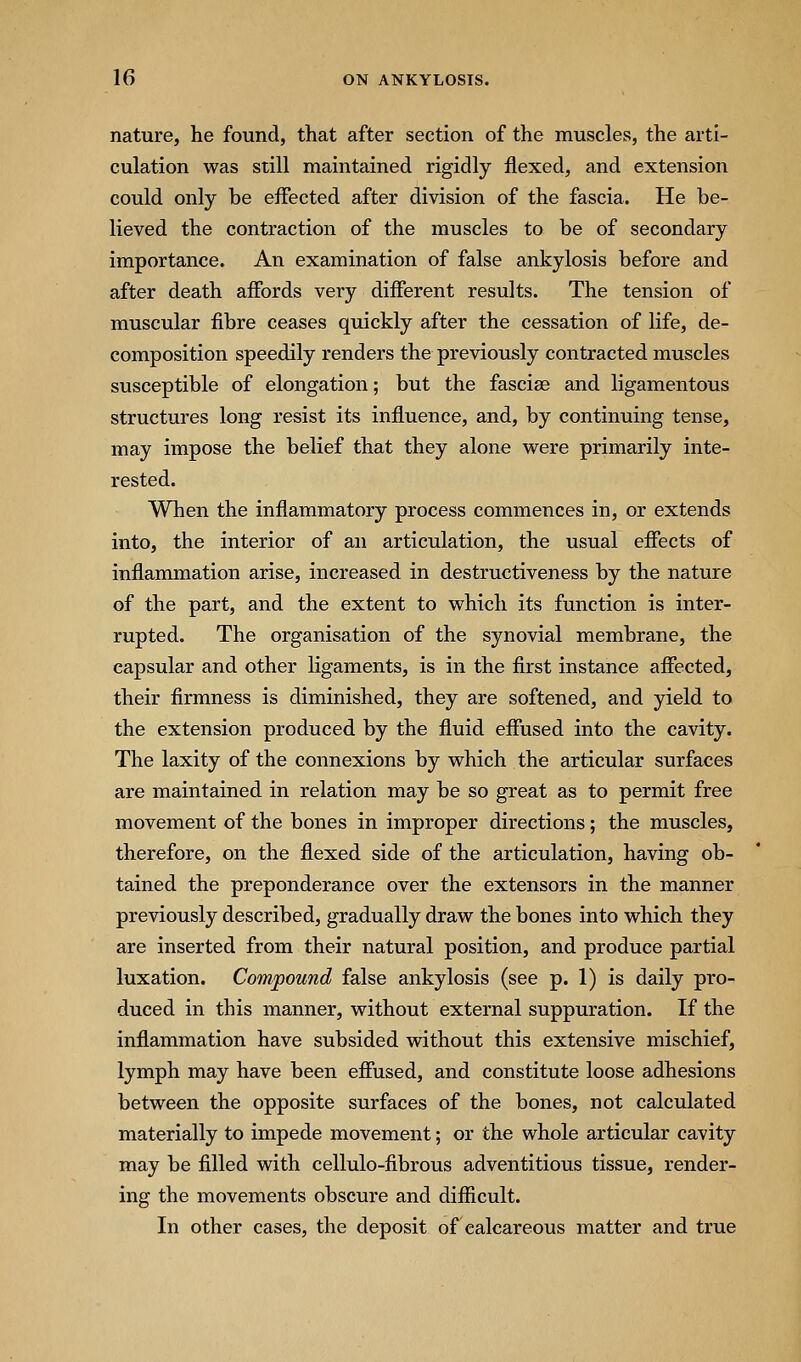 nature, he found, that after section of the muscles, the arti- culation was still maintained rigidly flexed, and extension could only be effected after division of the fascia. He be- lieved the contraction of the muscles to be of secondary importance. An examination of false ankylosis before and after death affords very different results. The tension of muscular fibre ceases quickly after the cessation of life, de- composition speedily renders the previously contracted muscles susceptible of elongation; but the fasciae and ligamentous structures long resist its influence, and, by continuing tense, may impose the belief that they alone were primarily inte- rested. When the inflammatory process commences in, or extends into, the interior of an articulation, the usual effects of inflammation arise, increased in destructiveness by the nature of the part, and the extent to which its function is inter- rupted. The organisation of the synovial membrane, the capsular and other ligaments, is in the first instance affected, their firmness is diminished, they are softened, and yield to the extension produced by the fluid effused into the cavity. The laxity of the connexions by which the articular surfaces are maintained in relation may be so great as to permit free movement of the bones in improper directions; the muscles, therefore, on the flexed side of the articulation, having ob- tained the preponderance over the extensors in the manner previously described, gradually draw the bones into which they are inserted from their natural position, and produce partial luxation. Compound false ankylosis (see p. 1) is daily pro- duced in this manner, without external suppuration. If the inflammation have subsided vdthout this extensive mischief, lymph may have been effused, and constitute loose adhesions between the opposite surfaces of the bones, not calculated materially to impede movement; or the whole articular cavity may be filled with cellulo-fibrous adventitious tissue, render- ing the movements obscure and difficult. In other cases, the deposit of calcareous matter and true