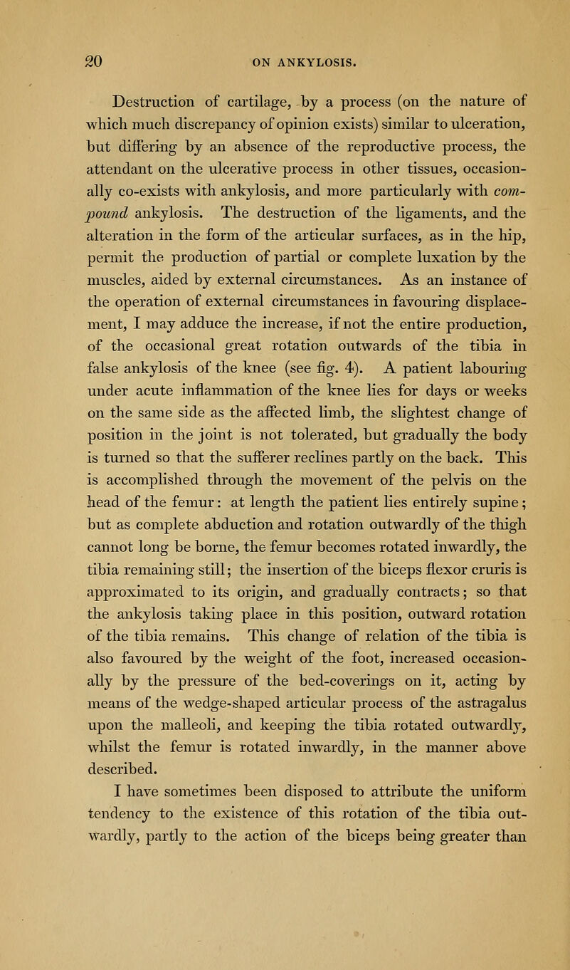 Destruction of cartilage, by a process (on the nature of which much discrepancy of opinion exists) similar to ulceration, but differing by an absence of the reproductive process, the attendant on the ulcerative process in other tissues, occasion- ally co-exists with ankylosis, and more particularly with com- pound ankylosis. The destruction of the ligaments, and the alteration in the form of the articular surfaces, as in the hip, permit the production of partial or complete luxation by the muscles, aided by external circumstances. As an instance of the operation of external circumstances in favouring displace- ment, I may adduce the increase, if not the entire production, of the occasional great rotation outwards of the tibia in false ankylosis of the knee (see fig. 4). A patient labouring under acute inflammation of the knee lies for days or weeks on the same side as the affected limb, the slightest change of position in the joint is not tolerated, but gradually the body is turned so that the suflerer reclines partly on the back. This is accomplished through the movement of the pelvis on the head of the femur: at length the patient lies entirely supine; but as complete abduction and rotation outwardly of the thigh cannot long be borne, the femur becomes rotated inwardly, the tibia remaining still; the insertion of the biceps flexor cruris is approximated to its origin, and gradually contracts; so that the ankylosis taking place in this position, outward rotation of the tibia remains. This change of relation of the tibia is also favoured by the weight of the foot, increased occasion- ally by the pressure of the bed-coverings on it, acting by means of the wedge-shaped articular process of the astragalus upon the malleoli, and keeping the tibia rotated outwardly, whilst the femur is rotated inwardly, in the manner above described. I have sometimes been disposed to attribute the uniform tendency to the existence of this rotation of the tibia out- wardly, partly to the action of the biceps being greater than