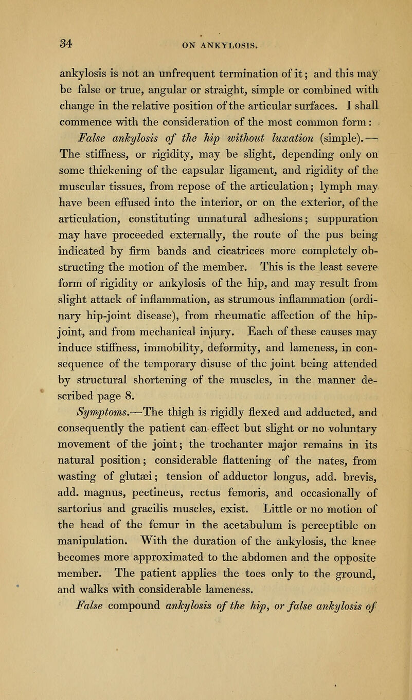 ankylosis is not an unfrequent termination of it; and this may be false or true, angular or straight, simple or combined with change in the relative position of the articular surfaces. 1 shall commence with the consideration of the most common form: ^ False ankylosis of the hip without luxation (simple).—: The stiffness, or rigidity, may be slight, depending only on some thickening of the capsular ligament, and rigidity of the muscular tissues, from repose of the articulation; lymph may have been effused into the interior, or on the exterior, of the articulation, constituting unnatural adhesions; suppuration may have proceeded externally, the route of the pus being indicated by firm bands and cicatrices more completely ob- structing the motion of the member. This is the least severe form of rigidity or ankylosis of the hip, and may result from slight attack of inflammation, as strumous inflammation (ordi- nary hip-joint disease), from rheumatic affection of the hip- joint, and from mechanical injury. Each of these causes may induce stiffness, immobility, deformity, and lameness, in con- sequence of the temporary disuse of the joint being attended by structiu-al shortening of the muscles, in the manner de- scribed page 8. Symptoms.^-The thigh is rigidly flexed and adducted, and consequently the patient can effect but slight or no voluntary movement of the joint; the trochanter major remains in its natural position; considerable flattening of the nates, from wasting of glutaei; tension of adductor longus, add. brevis, add. magnus, pectineus, rectus femoris, and occasionally of sartorius and gracilis muscles, exist. Little or no motion of the head of the femur in the acetabulum is perceptible on manipulation. With the duration of the ankylosis, the knee becomes more approximated to the abdomen and the opposite member. The patient applies the toes only to the ground, and walks with considerable lameness. False compound ankylosis of the hip, or false ankylosis of