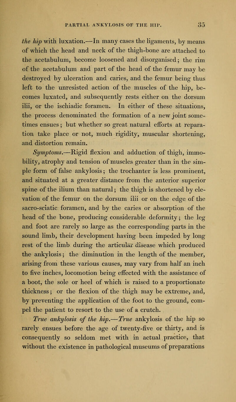 the hip with luxation.—In many cases the ligaments, by means of which the head and neck of the thigh-hone are attached to the acetabulum, become loosened and disorganised; the rim of the acetabulum and part of the head of the femur may be destroyed by ulceration and caries, and the femur being thus left to the unresisted action of the muscles of the hip, be- comes luxated, and subsequently rests either on the dorsum ilii, or the ischiadic foramen. In either of these situations, the process denominated the formation of a new joint some- times ensues; but whether so great natural efforts at repara- tion take place or not, much rigidity, muscular shortening, and distortion remain. Symptoms.—Rigid flexion and adduction of thigh, immo- bility, atrophy and tension of muscles greater than in the sim- ple form of false ankylosis; the trochanter is less prominent, and situated at a greater distance from the anterior superior spine of the ilium than natural; the thigh is shortened by ele- vation of the femur on the dorsum ilii or on the edge of the sacro-sciatic foramen, and by the caries or absorption of the head of the bone, producing considerable deformity; the leg and foot are rarely so large as the corresponding parts in the soimd limb, their development having been impeded by long rest of the limb during the articular disease which produced the ankylosis; the diminution in the length of the member, arising from these various causes, may vary from half an inch to five inches, locomotion being effected with the assistance of a boot, the sole or heel of which is raised to a proportionate thickness; or the flexion of the thigh may be extreme, and, by preventing the application of the foot to the ground, com- pel the patient to resort to the use of a crutch. True ankylosis of the hip.—True ankylosis of the hip so rarely ensues before the age of twenty-five or thirty, and is consequently so seldom met with in actual practice, that without the existence in pathological museums of preparations