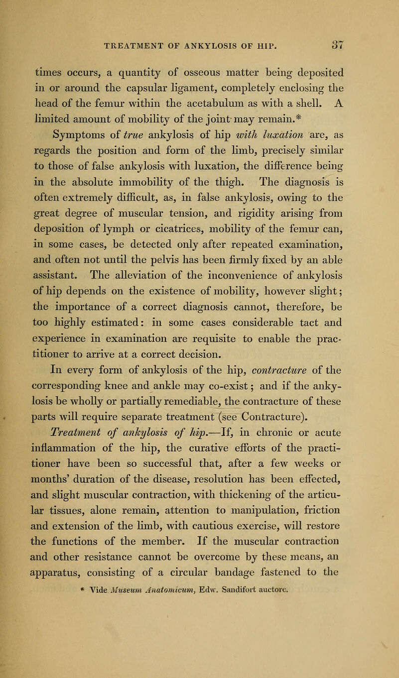 times occurs, a quantity of osseous matter being deposited in or around the capsular ligament, completely enclosing the head of the femur within the acetabulum as with a shell. A limited amount of mobility of the joint may remain.* Symptoms of tribe ankylosis of hip with luxation are, as regards the position and form of the limb, precisely similar to those of false ankylosis with luxation, the difference being in the absolute immobihty of the thigh. The diagnosis is often extremely difficult, as, in false ankylosis, owing to the great degree of muscular tension, and rigidity arising from deposition of lymph or cicatrices, mobility of the femur can, in some cases, be detected only after repeated examination, and often not until the pelvis has been firmly fixed by an able assistant. The alleviation of the inconvenience of ankylosis of hip depends on the existence of mobility, however slight; the importance of a correct diagnosis cannot, therefore, be too highly estimated: in some cases considerable tact and experience in examination are requisite to enable the prac- titioner to arrive at a correct decision. In every form of ankylosis of the hip, contracture of the corresponding knee and ankle may co-exist; and if the anky- losis be wholly or partially remediable, the contracture of these parts will require separate treatment (see Contracture). Treatment of ankylosis of hip.—If, in chronic or acute inflammation of the hip, the curative eiForts of the practi- tioner have been so successful that, after a few weeks or months' duration of the disease, resolution has been effected, and slight muscular contraction, with thickening of the articu- lar tissues, alone remain, attention to manipulation, friction and extension of the limb, with cautious exercise, will restore the functions of the member. If the muscular contraction and other resistance cannot be overcome by these means, an apparatus, consisting of a circular bandage fastened to the * Vide Museum Anatomicum, Edw. Sandifort auctore.