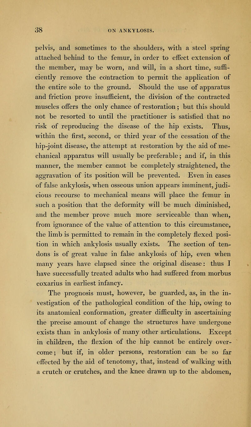 pelvis, and sometimes to the shoulders, with a steel spring attached behind to the femur, in order to eifect extension of the member, may be worn, and will, in a short time, suffi- ciently remove the contraction to permit the application of the entire sole to the ground. Should the use of apparatus and friction prove insufficient, the division of the contracted muscles offers the only chance of restoration; but this should not be resorted to until the practitioner is satisfied that no risk of reproducing the disease of the hip exists. Thus, within the first, second, or third year of the cessation of the hip-joint disease, the attempt at restoration by the aid of me- chanical apparatus will usually be preferable; and if, in this manner, the member cannot be completely straightened, the aggravation of its position will be prevented. Even in cases of false ankylosis, when osseous union appears imminent, judi- cious recourse to mechanical means will place the femur in such a position that the deformity will be much diminished, and the member prove much more serviceable than when, from ignorance of the value of attention to this circumstance, the limb is permitted to remain in the completely flexed posi- tion in which ankylosis usually exists. The section of ten- dons is of great value in false ankylosis of hip, even when many years have elapsed since the original disease: thus I have successfully treated adults who had suffered from morbus coxarius in earliest infancy. The prognosis must, however, be guarded, as, in the in- vestigation of the pathological condition of the hip, owing to its anatomical conformation, greater difficulty in ascertaining the precise amount of change the structures have undergone exists than in ankylosis of many other articulations. Except in children, the flexion of the hip cannot be entirely over- come; but if, in older persons, restoration can be so far effected by the aid of tenotomy, that, instead of walking with a crutch or crutches, and the knee drawn up to the abdomen,