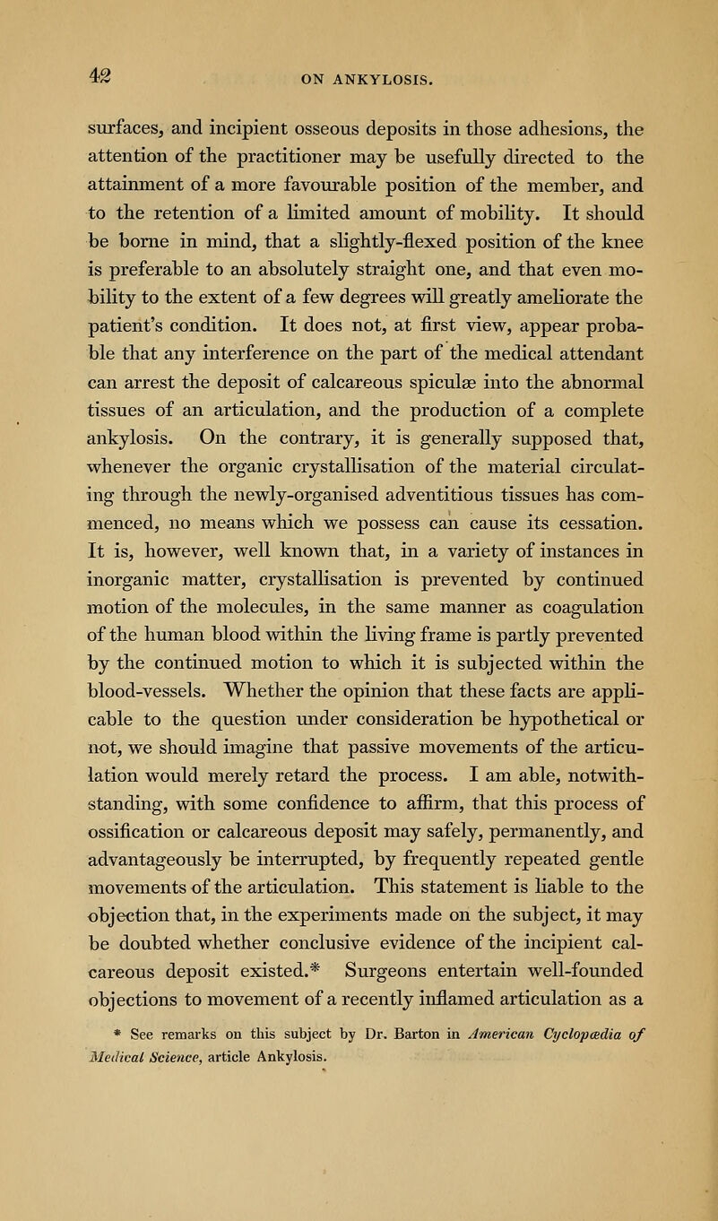 4>2 surfaces, and incipient osseous deposits in those adhesions, the attention of the practitioner may be usefully directed to the attainment of a more favourable position of the member, and to the retention of a limited amount of mobility. It should be borne in mind, that a slightly-flexed position of the knee is preferable to an absolutely straight one, and that even mo- bility to the extent of a few degrees will greatly ameKorate the patient's condition. It does not, at first view, appear proba- ble that any interference on the part of the medical attendant can arrest the deposit of calcareous spiculse into the abnormal tissues of an articulation, and the production of a complete ankylosis. On the contrary, it is generally supposed that, whenever the organic crystallisation of the material circulat- ing through the newly-organised adventitious tissues has com- menced, no means which we possess can cause its cessation. It is, however, well known that, in a variety of instances in inorganic matter, crystallisation is prevented by continued motion of the molecules, in the same manner as coagulation of the human blood within the living frame is partly prevented by the continued motion to which it is subjected within the blood-vessels. Whether the opinion that these facts are appli- cable to the question under consideration be hypothetical or not, we should imagine that passive movements of the articu- lation would merely retard the process. I am able, notwith- standing, with some confidence to affirm, that this process of ossification or calcareous deposit may safely, permanently, and advantageously be interrupted, by frequently repeated gentle movements of the articulation. This statement is liable to the objection that, in the experiments made on the subject, it may be doubted whether conclusive evidence of the incipient cal- careous deposit existed.* Surgeons entertain well-founded objections to movement of a recently inflamed articulation as a * See remarks on this subject by Dr. Barton in American Cyclopmdia of Medical Science, article Ankylosis.