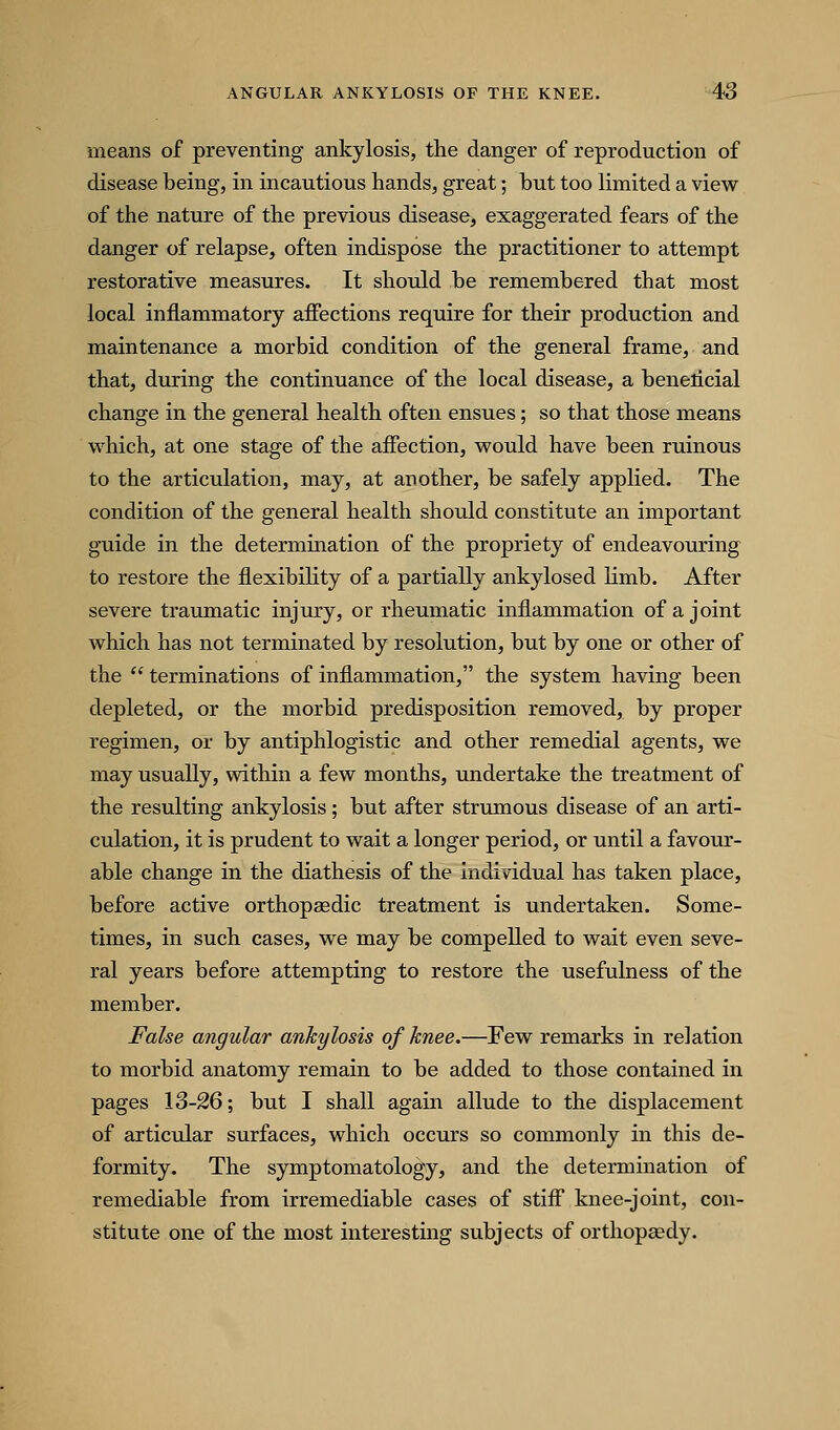 means of preventing ankylosis, the danger of reproduction of disease being, in incautious hands, great; but too Hmited a view of the nature of the previous disease, exaggerated fears of the danger of relapse, often indispose the practitioner to attempt restorative measures. It should be remembered that most local inflammatory affections require for their production and maintenance a morbid condition of the general frame, and that, during the continuance of the local disease, a benelicial change in the general health often ensues; so that those means which, at one stage of the affection, would have been ruinous to the articulation, may, at another, be safely applied. The condition of the general health should constitute an important guide in the determination of the propriety of endeavouring to restore the flexibihty of a partially ankylosed limb. After severe traumatic injury, or rheumatic inflammation of a joint which has not terminated by resolution, but by one or other of the  terminations of inflammation, the system having been depleted, or the morbid predisposition removed, by proper regimen, or by antiphlogistic and other remedial agents, we may usually, within a few months, undertake the treatment of the resulting ankylosis; but after strumous disease of an arti- culation, it is prudent to wait a longer period, or until a favour- able change in the diathesis of the individual has taken place, before active orthopasdic treatment is undertaken. Some- times, in such cases, we may be compelled to wait even seve- ral years before attempting to restore the usefulness of the member. False angular anhylosis of knee.—Few remarks in relation to morbid anatomy remain to be added to those contained in pages 13-26; but I shall again allude to the displacement of articular surfaces, which occurs so commonly in this de- formity. The symptomatology, and the determination of remediable from irremediable cases of stiff knee-joint, con- stitute one of the most interesting subjects of orthopaedy.