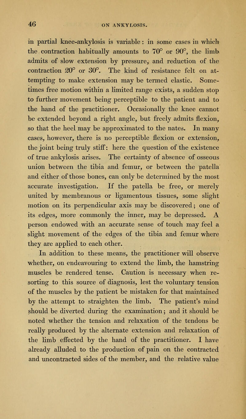 in partial knee-ankylosis is variable: in some cases in which the contraction habitually amounts to 70° or 90°, the limb admits of slow extension by pressure, and reduction of the contraction 20° or 30°. The kind of resistance felt on at- tempting to make extension may be termed elastic. Some- times free motion within a limited range exists, a sudden stop to further movement being perceptible to the patient and to the hand of the practitioner. Occasionally the knee cannot be extended beyond a right angle, but freely admits flexion, so that the heel may be approximated to the nates. In many cases, however, there is no perceptible flexion or extension, the joint being truly stiff: here the question of the existence of true ankylosis arises. The certainty of absence of osseous union between the tibia and femur, or between the patella and either of those bones, can only be determined by the most accurate investigation. If the patella be free, or merely united by membranous or ligamentous tissues, some slight motion on its perpendicular axis may be discovered; one of its edges, more commonly the inner, may be depressed. A person endowed with an accurate sense of touch may feel a slight movement of the edges of the tibia and femur where they are applied to each other. In addition to these means, the practitioner will observe whether, on endeavouring to extend the limb, the hamstring muscles be rendered tense. Caution is necessary when re- sorting to this source of diagnosis, lest the voluntary tension o£ the niuscles by the patient be mistaken for that maintained by the attempt to straighten the limb. The patient's mind should be diverted during the examination; and it should be noted whether the tension and relaxation of the tendons be really produced by the alternate extension and relaxation of the limb effected by the hand of the practitioner. I have already alluded to the production of pain on the contracted and uncontracted sides of the member, and the relative value