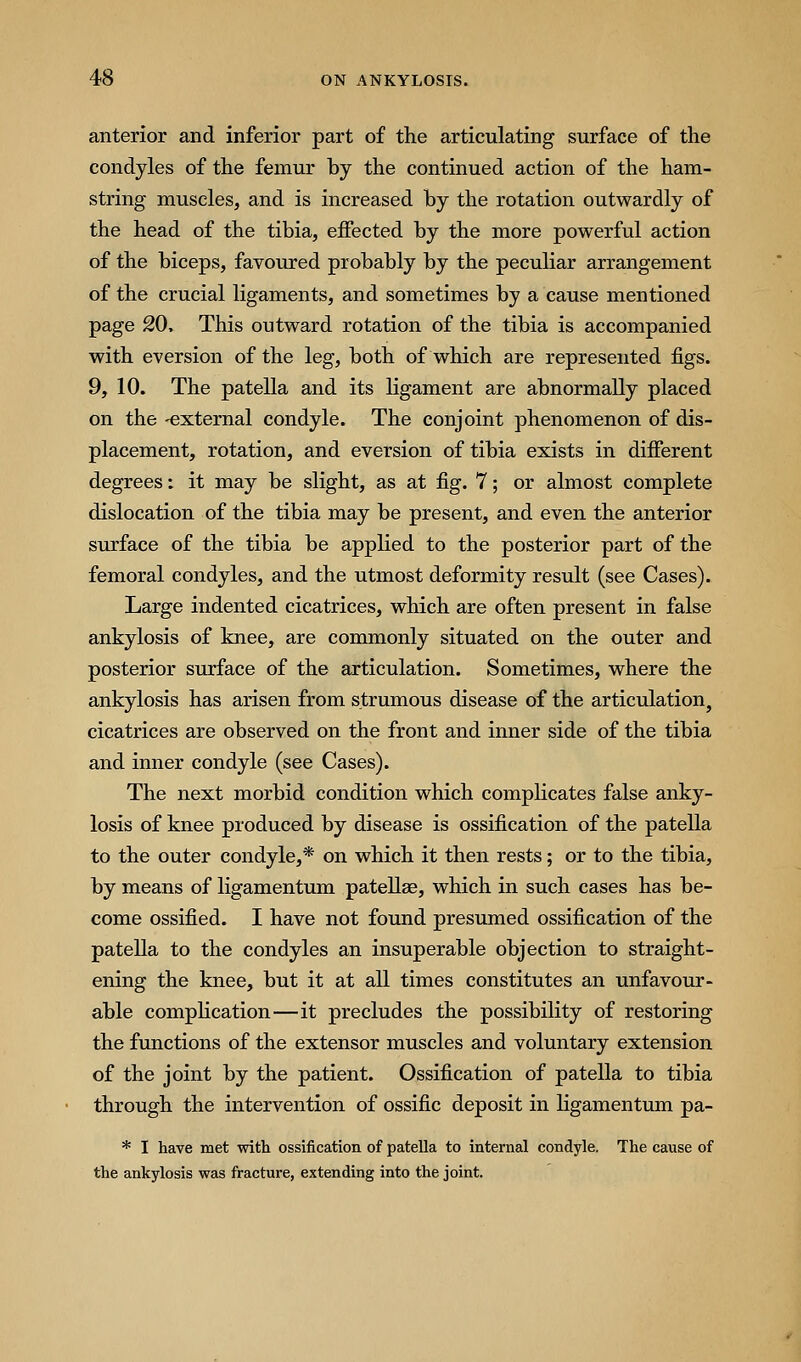anterior and inferior part of the articulating surface of the condyles of the femur by the continued action of the ham- string muscles, and is increased by the rotation outwardly of the head of the tibia, effected by the more powerful action of the biceps, favoured probably by the peculiar arrangement of the crucial ligaments, and sometimes by a cause mentioned page 20, This outward rotation of the tibia is accompanied with eversion of the leg, both of which are represented figs. 9, 10. The patella and its ligament are abnormally placed on the -external condyle. The conjoint phenomenon of dis- placement, rotation, and eversion of tibia exists in different degrees: it may be slight, as at fig. 7; or almost complete dislocation of the tibia may be present, and even the anterior surface of the tibia be applied to the posterior part of the femoral condyles, and the utmost deformity result (see Cases). Large indented cicatrices, which are often present in false ankylosis of knee, are commonly situated on the outer and posterior surface of the articulation. Sometimes, where the ankylosis has arisen from strumous disease of the articulation, cicatrices are observed on the front and inner side of the tibia and inner condyle (see Cases). The next morbid condition which compUcates false anky- losis of knee produced by disease is ossification of the patella to the outer condyle,* on which it then rests; or to the tibia, by means of ligamentum patellse, which in such cases has be- come ossified. I have not found presumed ossification of the patella to the condyles an insuperable objection to straight- ening the knee, but it at all times constitutes an unfavour- able compHcation—it precludes the possibility of restoring the functions of the extensor muscles and voluntary extension of the joint by the patient. Ossification of patella to tibia through the intervention of ossific deposit in Hgamentum pa- * I have met with ossification of patella to internal condyle. The cause of the ankylosis was fracture, extending into the joint.