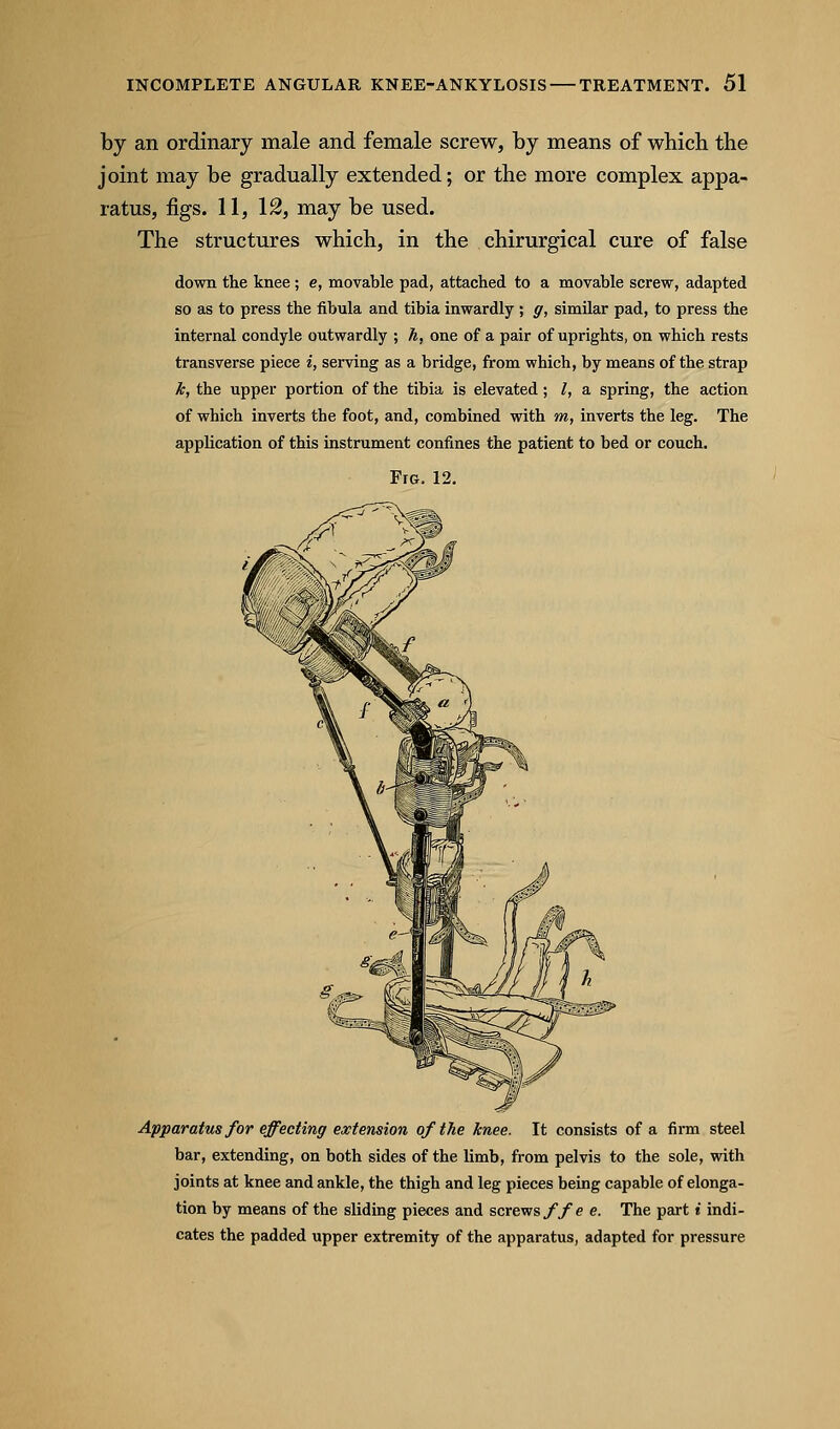 by an ordinary male and female screw, by means of which the joint may be gradually extended; or the more complex appa- ratus, figs. 11, 12, may be used. The structures which, in the chirurgical cure of false down the knee ; e, movable pad, attached to a movable screw, adapted so as to press the fibula and tibia inwardly ; g, similar pad, to press the internal condyle outwardly ; Ji, one of a pair of uprights, on which rests transverse piece i, serving as a bridge, from which, by means of the strap k, the upper portion of the tibia is elevated; I, a spring, the action of which inverts the foot, and, combined with m, inverts the leg. The application of this instrument confines the patient to bed or couch. Fro. 12. Apparatus for effecting extension of the knee. It consists of a firm steel bar, extending, on both sides of the limb, from pelvis to the sole, with joints at knee and ankle, the thigh and leg pieces being capable of elonga- tion by means of the sliding pieces and screvrsffe e. The part i indi- cates the padded upper extremity of the apparatus, adapted for pressure