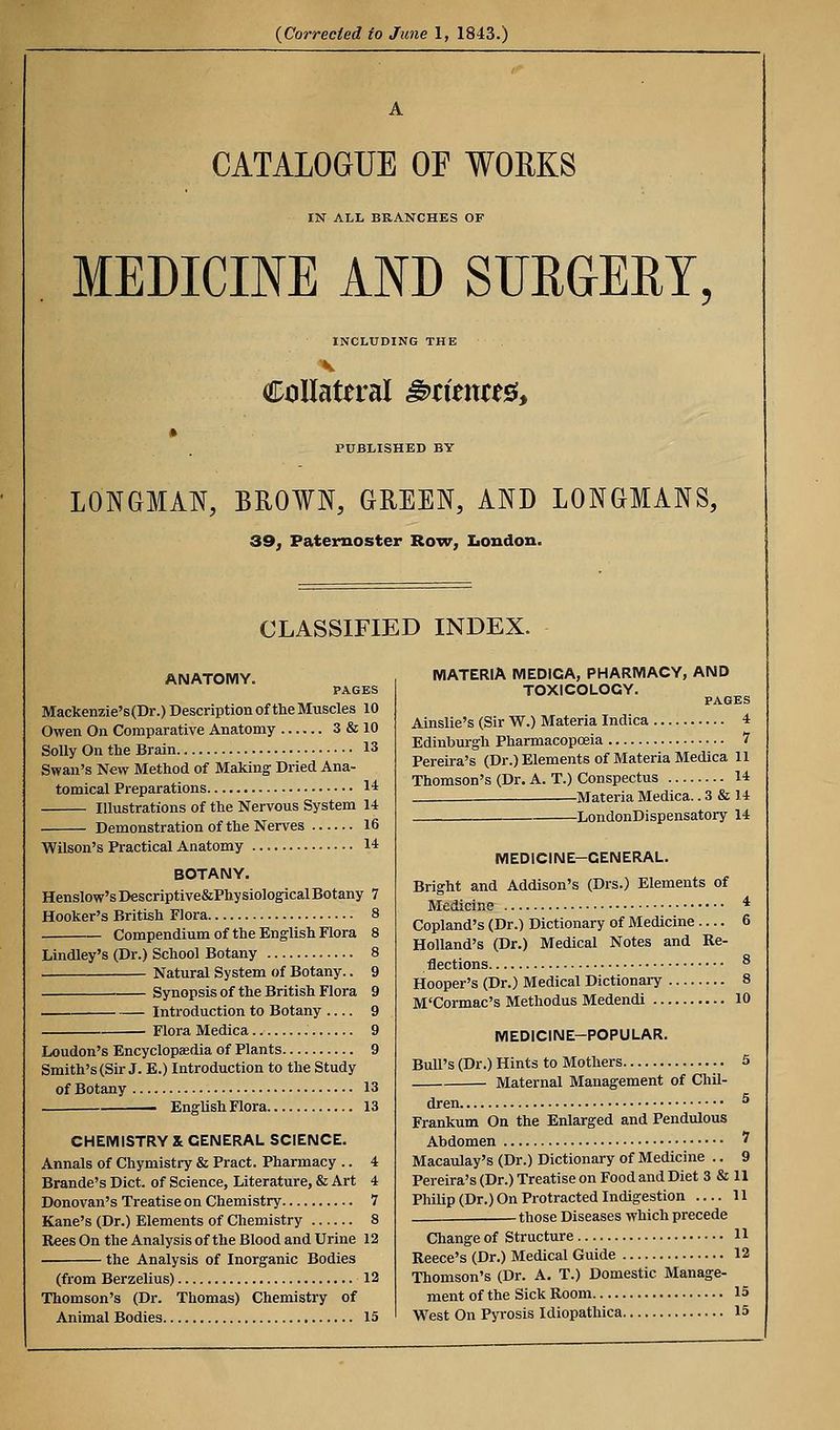 CATALOGUE OE WORKS IN ALL BRANCHES OF MEDICINE AND SURGERY INCLUDING THE Collateral ^tizntt^^ PUBLISHED BY LONGMAN, BROWN, GREEN, AND LONGMANS, 39, Paternoster Row, Iiondon. CLASSIFIED INDEX. ANATOMY. PAGES Maclcenzie's(Dr.) Description of tlie Muscles 10 Owen On Comparative Anatomy 3 & 10 Solly On the Brain 13 Swan's New Method of Making Dried Ana- tomical Preparations 14 Illustrations of the Nervous System 14 Demonstration of the Nerves 16 Wilson's Practical Anatomy 14 BOTANY. Henslow'sDescriptive&PhysiologicalBotany 7 Hooker's British Flora 8 Compendium of the English Flora 8 Lindley's (Dr.) School Botany 8 Natural System of Botany.. 9 Synopsis of the British Flora 9 . Introduction to Botany 9 Flora Medica 9 Loudon's Encyclopaedia of Plants 9 Smith's (Sir J. E.) Introduction to the Study of Botany 13 . EnglishFlora 13 CHEMISTRY X GENERAL SCIENCE. Annals of Chymistry & Pract. Pharmacy .. 4 Brande's Diet, of Science, Literature, & Art 4 Donovan's Treatise on Chemistry 7 Kane's (Dr.) Elements of Chemistry 8 Rees On the Analysis of the Blood and Urine 12 the Analysis of Inorganic Bodies (from Berzelius) 12 Thomson's (Dr. Thomas) Chemistry of Animal Bodies 15 MATERIA MEDICA, PHARMACY, AND TOXICOLOGY. PAGES Ainslie's (Sir W.) Materia Indica 4 Edinburgh Pharmacopoeia 7 Pereira's (Dr.) Elements of Materia Medica 11 Thomson's (Dr. A. T.) Conspectus 14 Materia Medica.. 3 & 14 LondonDispensatory 14 MEDICINE-GENERAL. Bright and Addison's (Drs.) Elements of Medicine * Copland's (Dr.) Dictionary of Medicine .... 6 Holland's (Dr.) Medical Notes and Re- flections ^ Hooper's (Dr.) Medical Dictionary 8 M'Cormac's Methodus Medendi 10 MEDICINE-POPULAR. Bull's (Dr.) Hints to Mothers 5 Maternal Management of Chil- dren ^ Frankum On the Enlarged and Pendulous Abdomen ' Macaulay's (Dr.) Dictionary of Medicine .. 9 Pereira's (Dr.) Treatise on Food and Diet 3 & 11 Philip (Dr.) On Protracted Indigestion 11 , those Diseases which precede Change of Structure H Recce's (Dr.) Medical Guide 12 Thomson's (Dr. A. T.) Domestic Manage- ment of the Sick Room 15 West On Pyrosis Idiopathica 15