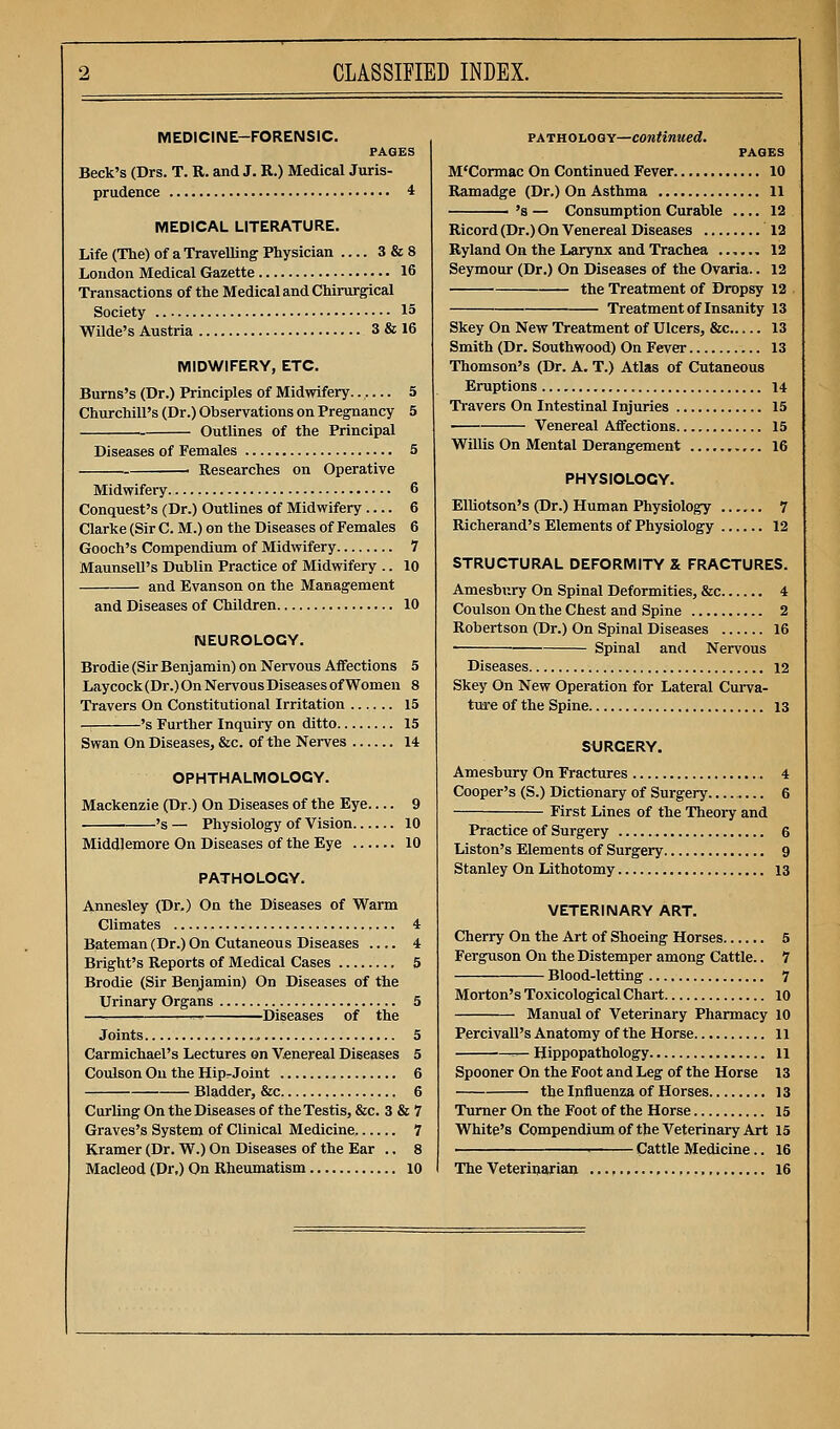 CLASSIFIED INDEX. MEDICINE-FORENSIC. PAGES Beck's (Drs. T. R. and J. R.) Medical Juris- prudence 4 MEDICAL LITERATURE. Life (The) of a Travelling Physician 3 & 8 London Medical Gazette 16 Transactions of the Medical and Chirur^cal Society 15 Wilde's Austria 3 & 16 MIDWIFERY, ETC. Burns's (Dr.) Principles of Midwifery...... 5 Churchill's (Dr.) Observations on Pregnancy 5 Outlines of the Principal Diseases of Females 5 ' Researches on Operative Midwifery 6 Conquest's (Dr.) Outlines of Midwifery 6 Clarke (Sir C. M.) on the Diseases of Females 6 Gooch's Compendium of Midwifery 7 Maunsell's Dublin Practice of Midwifery .. 10 and Evanson on the Management and Diseases of Children 10 NEUROLOGY. Brodie (Sir Benjamin) on Nervous Affections 5 Laycock(Dr.) On Nervous Diseases of Women 8 Travers On Constitutional Irritation 15 — 's Further Inquiry on ditto 15 Swan On Diseases, &c. of the Nerves 14 OPHTHALMOLOGY. Mackenzie (Dr.) On Diseases of the Eye— 9 ■ 's — Physiology of Vision 10 Middlemore On Diseases of the Eye 10 PATHOLOGY. Annesley (Dr.) On the Diseases of Warm Climates 4 Bateman (Dr.) On Cutaneous Diseases .... 4 Bright's Reports of Medical Cases 5 Brodie (Sir Benjamin) On Diseases of the Urinary Organs 5 —■- —— Diseases of the Joints .^ 5 Carmichael's Lectures on Venereal Diseases 5 Coulson On the Hip^ Joint 6 Bladder, &c 6 Curling On the Diseases of the Testis, &c. 3 & 7 Graves's System of Clinical Medicine 7 Kramer (Dr. W.) On Diseases of the Ear ., 8 PATHOLOGY—Continued. PAGES M'Cormac On Continued Fever 10 Ramadge (Dr.) On Asthma 11 's — Consumption Curable 12 Ricord (Dr.) On Venereal Diseases 12 Ryland On the Larynx and Trachea 12 Seymour (Dr.) On Diseases of the Ovaria.. 12 the Treatment of Dropsy 12 Treatment of Insanity 13 Skey On New Treatment of Ulcers, &c 13 Smith (Dr. Southwood) On Fever 13 Thomson's (Dr. A. T.) Atlas of Cutaneous Eruptions 14 Travers On Intestinal Injuries 15 Venereal Affections 15 Willis On Mental Derangement 16 PHYSIOLOGY. Elliotson's (Dr.) Human Physiology 7 Richerand's Elements of Physiology 12 STRUCTURAL DEFORMITY X FRACTURES. Amesbury On Spinal Deformities, &c 4 Coulson On the Chest and Spine 2 Robertson (Dr.) On Spinal Diseases 16 Spinal and Nervous Diseases 12 Skey On New Operation for Lateral Curva- ture of the Spine 13 SiJRGERY. Amesbury On Practures 4 Cooper's (S.) Dictionary of Surgery 6 First Lines of tlie Theory and Practice of Surgery 6 Liston's Elements of Surgery 9 Stanley On Lithotomy 13 VETERINARY ART. Cherry On the Art of Shoeing Horses 5 Ferguson On the Distemper among Cattle.. 7 Blood-letting 7 Morton's Toxicological Chart 10 Manual of Veterinary Pharmacy 10 Percivall's Anatomy of the Horse 11 — Hippopathology 11 Spooner On the Foot and Leg of the Horse 13 the Influenza of Horses 13 Turner On the Foot of the Horse 15 White's Compendium of the Veterinary Art 15 Cattle Medicine.. 16