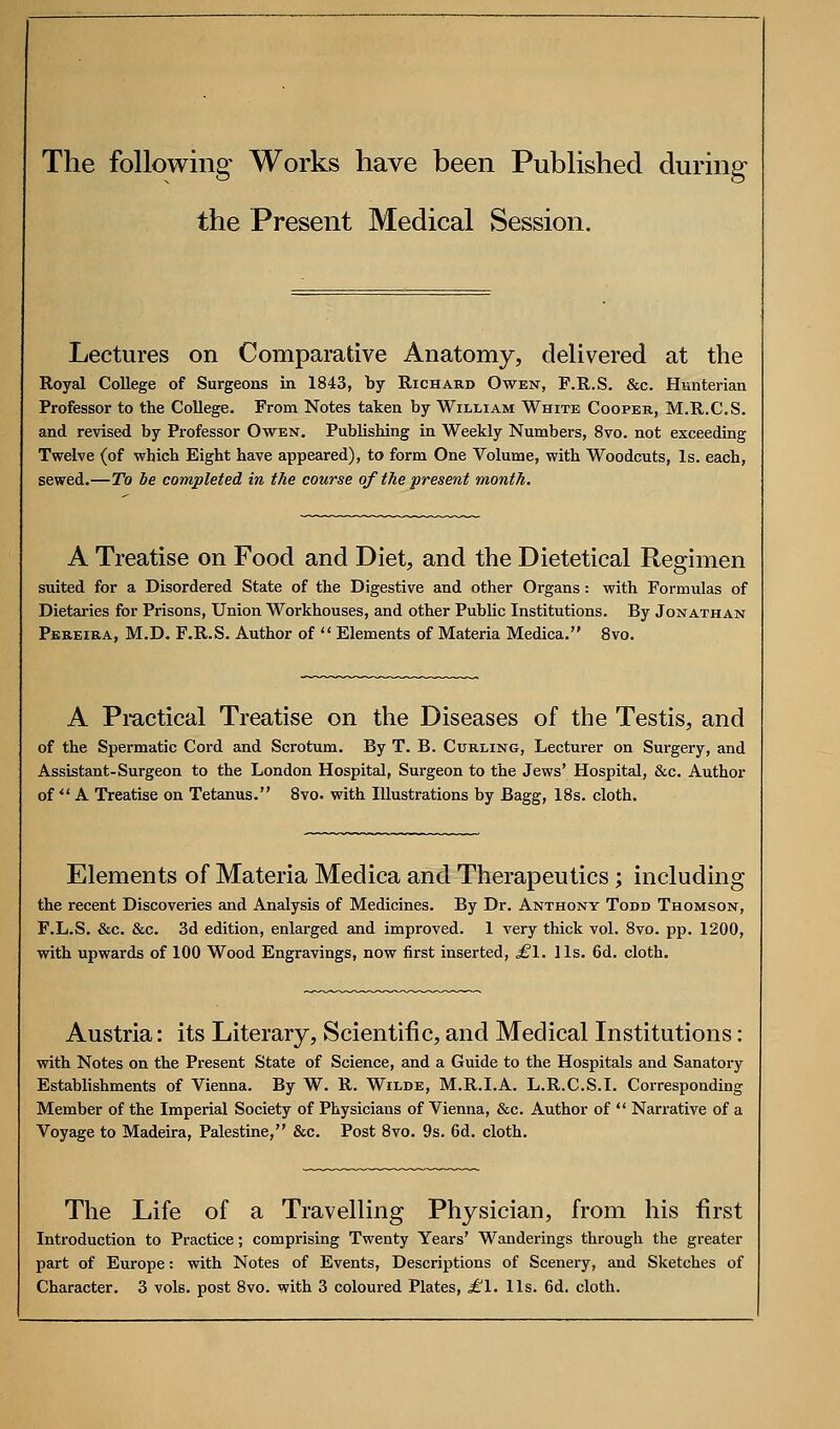 The following Works have been Published during the Present Medical Session. Lectures on Comparative Anatomy, delivered at the Royal College of Surgeons in 1843, by Richard Owen, P.R.S. &c. Hunterian Professor to the College. From Notes taken by William White Cooper, M.R.C.S. and revised by Professor Owen. Publishing in Weekly Numbers, 8vo. not exceeding Twelve (of which Eight have appeared), to form One Volume, with Woodcuts, Is. each, sewed.—To be completed in the course of the present month. A Treatise on Food and Diet, and the Dietetical Regimen suited for a Disordered State of the Digestive and other Organs : with Formulas of Dietaries for Prisons, Union Workhouses, and other Public Institutions. By Jonathan Pbreira, M.D. F.R.S. Author of  Elements of Materia Medica. 8vo. A Pmctieal Treatise on the Diseases of the Testis, and of the Spermatic Cord and Scrotum. By T. B. Curling, Lecturer on Surgery, and Assistant-Surgeon to the London Hospital, Surgeon to the Jews' Hospital, &c. Author of  A Treatise on Tetanus. 8vo. with Illustrations by Bagg, 18s. cloth. Elements of Materia Medica and Therapeutics; including the recent Discoveries and Analysis of Medicines. By Dr. Anthony Todd Thomson, F.L.S. &c. &c. 3d edition, enlarged and improved. 1 very thick vol. 8vo. pp. 1200, with upwards of 100 Wood Engravings, now first inserted, ^1. lis. 6d. cloth. Austria: its Literary, Scientific, and Medical Institutions: with Notes on the Present State of Science, and a Guide to the Hospitals and Sanatory Establishments of Vienna. By W. R. Wilde, M.R.I.A. L.R.C.S.I. Corresponding Member of the Imperial Society of Physicians of Vienna, &c. Author of  Nan-ative of a Voyage to Madeira, Palestine, &c. Post 8vo. 9s. 6d. cloth. The Life of a Travelling Physician, from his first Introduction to Practice; comprising Twenty Years' Wanderings through the greater part of Europe: with Notes of Events, Descriptions of Scenery, and Sketches of