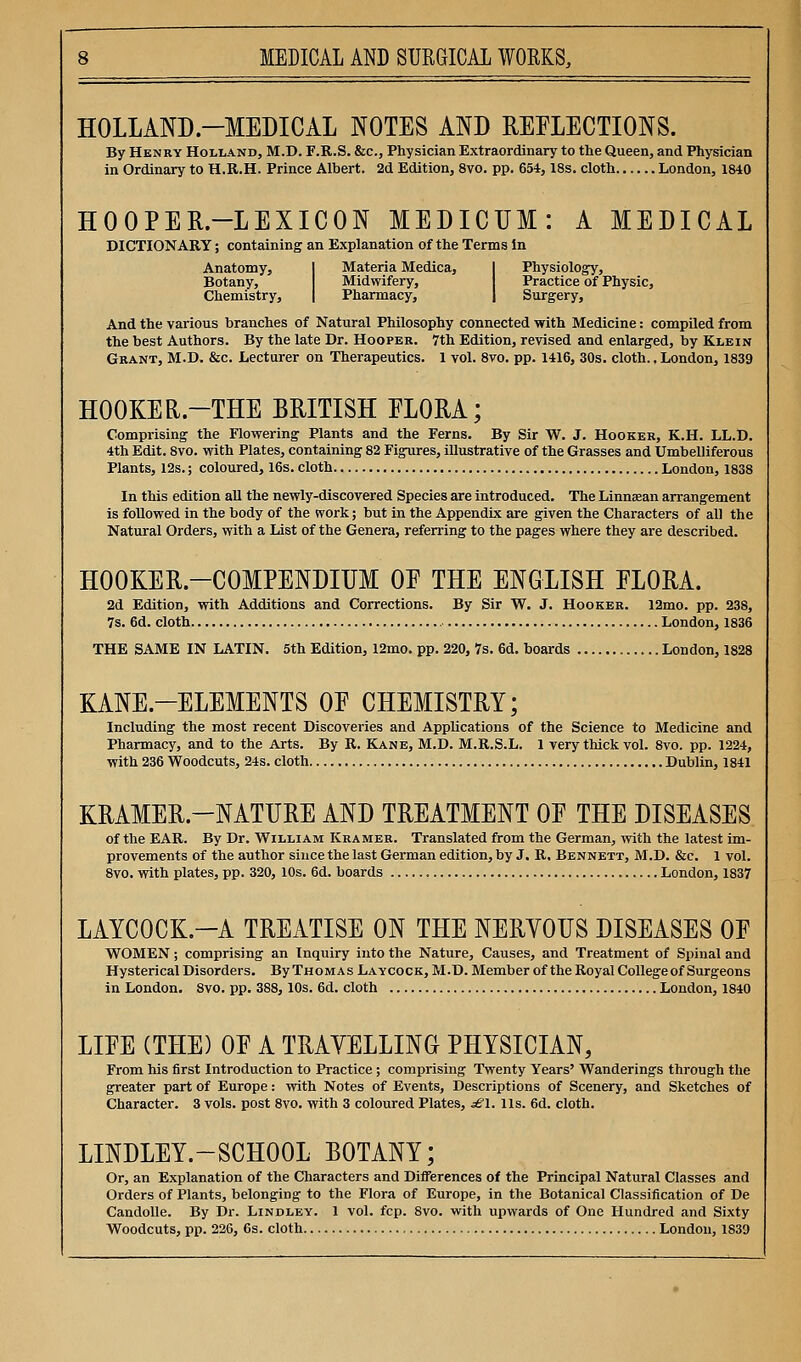 HOLLAND-MEDICAL NOTES AND REELECTIONS. By Henry Holland, M.D. F.R.S. &c., Physician Extraordinary to the Queen, and Physician in Ordinary to H.R.H. Prince Albert. 2d Edition, 8vo. pp. 654,18s. cloth London, 1840 HOOPER-LEXICON MEDICUM: A MEDICAL DICTIONARY; containing an Explanation of the Terms In Anatomy, I Materia Medica, I Physiology, Botany, Midwifery, Practice of Physic, Chemistry, | Pharmacy, | Surgery, And the various branches of Natural Philosophy connected with Medicine: compiled from the best Authors. By the late Dr. Hooper. 7th Edition, revised and enlarged, by Klein Grant, M.D. &c. Lecturer on Therapeutics. 1 vol. 8vo. pp. 1416, 30s. cloth.. London, 1839 HOOKER.-THE BRITISH ELORA; Comprising the Flowering Plants and the Ferns. By Sir W. J. Hooker, K.H. LL.D. 4th Edit. 8vo. with Plates, containing 82 Figures, illustrative of the Grasses and Umbelliferous Plants, 12s.; coloured, 16s. cloth London, 1838 In this edition all the newly-discovered Species are introduced. The Linnaean arrangement is followed in the body of the work; but in the Appendix are given the Characters of all the Natural Orders, with a List of the Genera, referring to the pages where they are described. HOOKER-COMPENDIUM OF THE ENGLISH FLORA. 2d Edition, with Additions and Corrections. By Sir W. J. Hooker. 12mo. pp. 238, 7s. 6d. cloth London, 1836 THE SAME IN LATIN. 5th Edition, 12mo. pp. 220, 7s. 6d. boards London, 1828 KANE-ELEMENTS OF CHEMISTRY; Including the most recent Discoveries and Applications of the Science to Medicine and Pharmacy, and to the Arts. By R. Kane, M.D. M.R.S.L. 1 very thick vol. 8vo. pp. 1224, with 236 Woodcuts, 24s. cloth Dublin, 1841 KRAMER-NATURE AND TREATMENT OF THE DISEASES of the EAR. By Dr. William Kramer. Translated from the German, with the latest im- provements of the author since the last German edition, by J. R, Bennett, M.D. &c. 1 vol. 8vo. with plates, pp. 320, 10s. 6d. boards ....London, 1837 LAYCOCK.-A TREATISE ON THE NERVOUS DISEASES OF WOMEN; comprising an Inquiry into the Nature, Causes, and Treatment of Spinal and Hysterical Disorders. By Thomas Laycock, M.D. Member of the Royal Collegeof Surgeons in London. 8vo. pp. 388,10s. 6d. cloth London, 1840 LIFE (THE) OF A TRAVELLING PHYSICIAN, From his first Introduction to Practice ; comprising Twenty Years' Wanderings through the greater part of Europe: with Notes of Events, Descriptions of Scenery, and Sketches of Character. 3 vols, post 8vo. with 3 coloured Plates, ^^'l. lis. 6d. cloth. LINDLEY.-SCHOOL BOTANY; Or, an Explanation of the Characters and Differences of the Principal Natural Classes and Orders of Plants, belonging to the Flora of Europe, in the Botanical Classification of De CandoUe. By Dr. Lindley. 1 vol. fcp. Svo. with upwards of One Hundred and Sixty