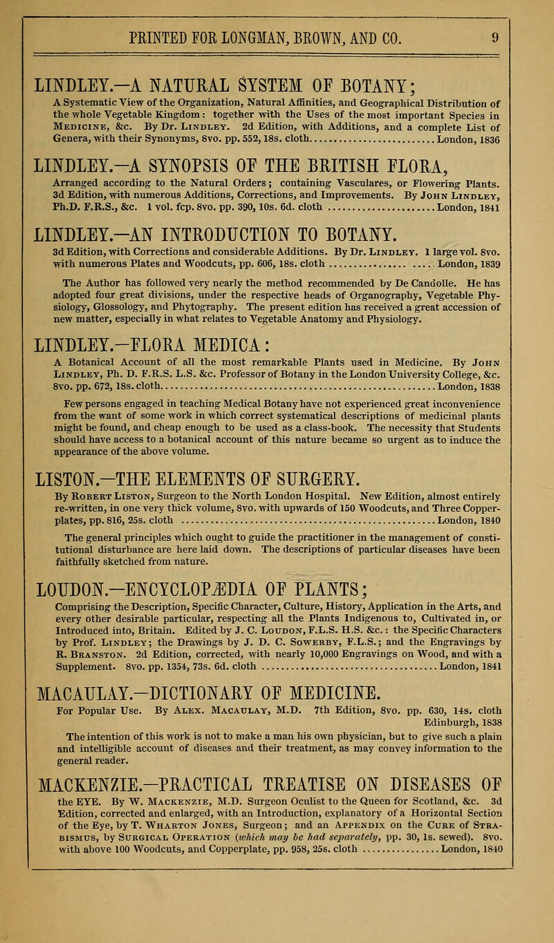 LINDLEY.-A NATURAL SYSTEM OF BOTANY; A Systematic View of the Organization, Natural Affinities, and Geographical Distribution of the whole Vegetable Kingdom: together with the Uses of the most important Species in Medicine, &c. By Dr. Lindley. 2d Edition, with Additions, and a complete List of Genera, with their Synonyms, 8vo. pp. 552,18s. cloth London, 1836 LINDLEY.-A SYNOPSIS OE THE BRITISH ELORA, Arranged according to the Natural Orders; containing Vasculares, or Flowering Plants. 3d Edition, with numerous Additions, Corrections, and Improvements. By John Lindley, Ph.D. F.R.S., &c. 1 vol. fcp. 8vo. pp. 390,10s. 6d. cloth London, 1841 LINDLEY.-AN INTRODUCTION TO BOTANY. 3d Edition, with Corrections and considerable Additions. By Dr. Lindley. 1 large vol. 8vo. with numerous Plates and Woodcuts, pp. 606,18s. cloth London, 1839 The Author has followed very nearly the method recommended by De CandoUe. He has adopted four great divisions, under the respective heads of Organography, Vegetable Phy- siology, Glossology, and Phytography. The present edition has received a great accession of new matter, especially in what relates to Vegetable Anatomy and Physiology. LINDLEY.-FLORA MEDICA: A Botanical Account of all the most remarkable Plants used in Medicine. By John Lindley, Ph. D. F.R.S. L.S. &c. Professor of Botany in the London University College, &c. 8vo. pp. 672,18s. cloth London, 1838 Few persons engaged in teaching Medical Botany have not experienced great inconvenience from the want of some work in which correct systematical descriptions of medicinal plants might be found, and cheap enough to be used as a class-book. The necessity that Students should have access to a botanical account of this nature became so urgent as to induce the appearance of the above voltime. LISTON.-THE ELEMENTS OE SURGERY. By Robert Liston, Surgeon to the North London Hospital. New Edition, almost entirely re-written, in one very thick volume, 8vo. with upwards of 150 Woodcuts, and Tliree Copper- plates, pp. 816, 25s. cloth London, 1840 The general principles which ought to guide the practitioner in the management of consti- tutional disturbance are here laid down. The descriptions of particular diseases have been faithfully sketched from nature. LOUDON.-ENCYCLOPJ]DIA OE PLANTS; Comprising the Description, Specific Character, Culture, History, Application in the Arts, and every other desirable particular, respecting all the Plants Indigenous to. Cultivated in, or Introduced into, Britain. Edited by J. C. Loudon, F.L.S. H.S. &c. : the Specific Characters by Prof. Lindley; the Drawings by J. D. C. Sowerby, F.L.S.; and the Engravings by R. Branston. 2d Edition, corrected, with nearly 10,000 Engravings on Wood, and with a Supplement. 8vo. pp. 1354, 73s. 6d. cloth London, 1841 MACAULAY.-DICTIONARY OE MEDICINE. For Popular Use. By Alex. Macaulay, M.D. 7th Edition, 8vo. pp. 630, 14s. cloth Edinbui-gh, 1838 The intention of this work is not to make a man his own physician, but to give such a plain and intelligible account of diseases and their treatment, as may convey information to the general reader. MACKENZIE.-PRACTICAL TREATISE ON DISEASES OF the EYE. By W. Mackenzie, M.D. Surgeon Oculist to the Queen for Scotland, &c. 3d Edition, corrected and enlarged, with an Introduction, explanatory of a Horizontal Section of the Eye, by T. Wharton Jones, Surgeon; and an Appendix on the Cure of Stra- bismus, by Surgical Operation {which may be had separately, pp. 30, Is. sewed). 8vo.