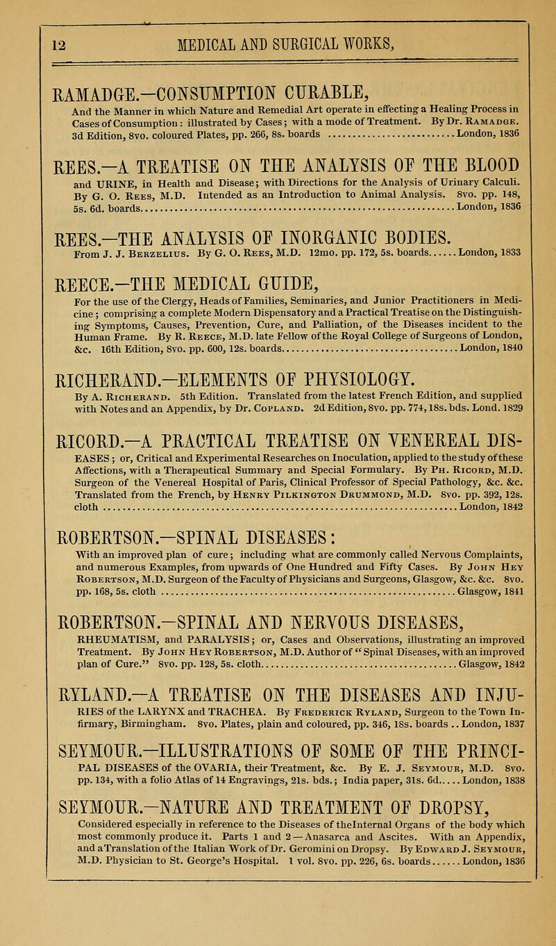 RAMADGE.-CONSUMPTION CURABLE, And the Manner in which Nature and Remedial Art operate in effecting a Healing Process in Cases of Consumption: illustrated by Cases; with a mode of Treatment. By Dr. Ramadge. 3d Edition, 8vo. coloured Plates, pp. 266, 8s. boards London, 1836 REES.-A TREATISE ON THE ANALYSIS OE THE BLOOD and URINE, in Health and Disease; with Directions for the Analysis of Urinary Calculi. By G. O. Rees, M.D. Intended as an Introduction to Animal Analysis. 8vo. pp. 148, 5s. 6d. boards London, 1836 REES.-THE ANALYSIS OF INORGANIC BODIES. From J. J. Berzelius. By G. O. Rees, M.D. 12mo. pp. 172, 5s. boards London, 1833 REECE.-THE MEDICAL GUIDE, For the use of the Clergy, Heads of Families, Seminaries, and Junior Practitioners in Medi- cine ; comprising a complete Modern Dispensatory and a Practical Treatise on the Distinguish- ing Symptoms, Causes, Prevention, Cure, and Palliation, of the Diseases incident to the Human Frame. By R. Reece, M.D. late Fellow of the Royal College of Surgeons of London, &c. 16th Edition, 8vo. pp. 600, 12s. boards London, 1840 RICHERAND.-ELEMENTS OE PHYSIOLOGY. By A. Richekand. 5th Edition. Translated from the latest French Edition, and supplied with Notes and an Appendix, by Dr. Copland. 2d Edition, 8vo. pp. 774,18s. bds. Lond. 1829 RICORD.—A PRACTICAL TREATISE ON VENEREAL DIS- EASES ; or. Critical and Experimental Researches on Inoculation, applied to the study of these Affections, with a Therapeutical Summary and Special Formulary. By Ph. Ricord, M.D. Surgeon of the Venereal Hospital of Paris, Clinical Professor of Special Pathology, &c. &c. Translated from the French, by Henry Pilkington Drummond, M.D. 8vo. pp. 392,12s. cloth London, 1842 ROBERTSON.-SPINAL DISEASES: With an improved plan of cure; including what are commonly called Nervous Complaints, and numerous Examples, from upwards of One Hundred and Fifty Cases. By John Hey Robertson, M.D. Surgeon of the Faculty of Physicians and Surgeons, Glasgow, &c. &c. 8vo. pp. 168, 5s. cloth Glasgow, 1841 ROBERTSON.-SPINAL AND NERVOUS DISEASES, RHEUMATISM, and PARALYSIS; or. Cases and Observations, illustrating an improved Treatment. By John Hey Robertson, M.D. Author of Spinal Diseases, with an improved plan of Cure. 8vo. pp. 128, 5s. cloth Glasgow, 1842 RYLAND.~A TREATISE ON THE DISEASES AND INJU- RIES of the LARYNX and TRACHEA. By Frederick Ryland, Surgeon to the Town In- firmary, Birmingham. 8vo. Plates, plain and coloured, pp. 346, ISs. boards .. London, 1837 SEYMOUR.-ILLUSTRATIONS OE SOME OE THE PRINCI- PAL DISEASES of the OVARIA, their Treatment, &c. By E. J. Seymour, M.D. 8vo. pp. 134, with a folio Atlas of 14 Engravings, 21s. bds.; India paper, 31s. 6d London, 1838 SEYMOUR.-NATURE AND TREATMENT OE DROPSY, Considered especially in reference to the Diseases of thelnternal Organs of the body which most commonly produce it. Parts 1 and 2 —Anasarca and Ascites. With an Appendix, and aTranslation of the Italian Work of Dr. Geromini on Dropsy. By Edward J. Seymour, M.D. Physician to St. George's Hospital. I vol. 8vo. pp. 226, 6s. boards London, 1836