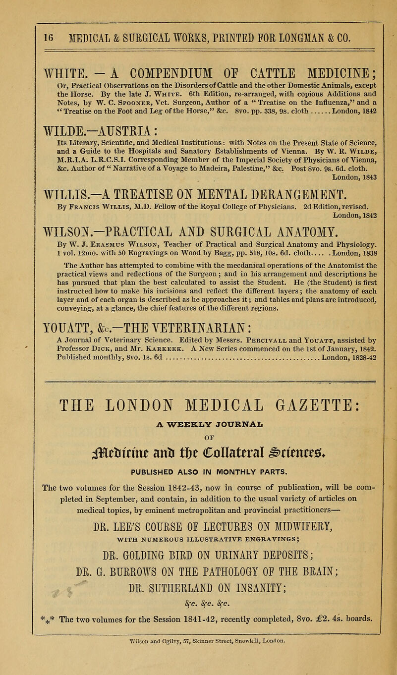 WHITE. - A COMPENDIUM OE CATTLE MEDICINE; Or, Practical Observations on the Disorders of Cattle and the other Domestic Animals, except the Horse. By the late J. White. 6th Edition, re-arrang'ed, with copious Additions and Notes, by W. C. Spooner, Vet. Surgeon, Author of a  Treatise on the Influenza, and a  Treatise on the Foot and Leg of the Horse, &c. 8vo. pp. 338, 9s. cloth London, 1842 WILDE-AUSTRIA: Its Literary, Scientific, and Medical Institutions: with Notes on the Present State of Science, and a Guide to the Hospitals and Sanatory Establishments of Vienna. By W. R. Wilde, M.R.I.A. L.R.C.S.I. Corresponding Member of the Imperial Society of Physicians of Vienna, &c. Author of  Narrative of a Voyage to Madeira, Palestine, &c. Post 8vo. 9s. 6d. cloth. London, 1843 WILLIS.-A TREATISE ON MENTAL DERANGEMENT. By Francis Willis, M.D. Fellow of the Royal College of Physicians. 2d Edition, revised. London, 1842 WILSON.-PRACTICAL AND SURGICAL ANATOMY. By W. J. Erasmus Wilson, Teacher of Practical and Surgical Anatomy and Physiology. 1 vol. 12mo. with 50 Engravings on Wood by Bagg, pp. 518,10s. 6d. cloth London, 1838 The Author has attempted to combine with the mecdanical operations of the Anatomist the practical views and reflections of the Surgeon; and in his arrangement and descriptions he has pursued that plan the best calculated to assist the Student. He (the Student) is first instructed how to make his incisions and reflect the diflferent layers; the anatomy of each layer and of each organ is described as he approaches it; and tables and plans are introduced, conveying, at a glance, the chief features of the different regions. YOUATT, &C.-THE VETERINARIAN: A Journal of Veterinary Science. Edited by Messrs. Pbrcivall and Youatt, assisted by Professor Dick, and Mr. Karkeek. A New Series commenced on the 1st of January, 1842. Published monthly, 8vo, Is. 6d London, 1828-42 THE LONDON MEDICAL GAZETTE: A 'W^EEKI.V JOURNAI. OF Mttsicim anti t^t Collateral ^timtt^. PUBLISHED ALSO IN MONTHLY PARTS. The two volumes for the Session 1842-43, now in course of publication, will be com- pleted in September, and contain, in addition to the usual variety of articles on medical topics, by eminent metropolitan and provincial practitioners— DR. LEE'S COURSE OF LECTURES ON MIDWIFERY, WITH NUMEROUS ILLUSTRATIVE ENGRAVINGS; DR. GOLDING BIRD ON URINARY DEPOSITS; DR. G. BURROWS ON THE PATHOLOGY OF THE BRAIN; DR. SUTHERLAND ON INSANITY; i^e. 8fc. Sfc. *^* The two volumes for the Session 1841-42, recently completed, 8vo. £2. 4s. boards. V.ilson and Ogilvy, 57, Skinner Street, Snowhill, London.