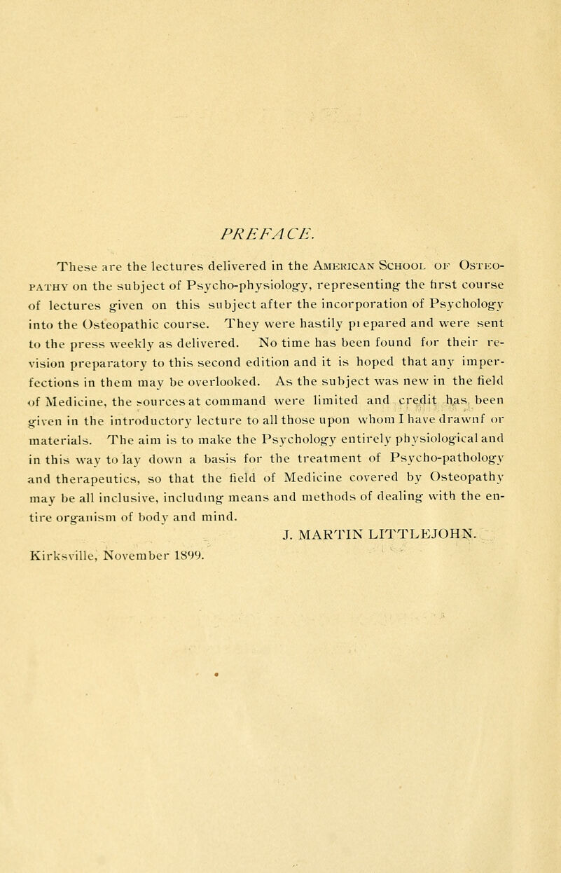 PREFACE. These ai-e the lectures delivered in the Amkkican School of Osteo- pathy on the subject of Psycho-physiolog-y, representing- the hrst course of lectures g-iven on this subject after the incorporation of Psychology into the Osteopathic course. They were hastily piepared and were sent to the press weekly as delivered. No time has been found for their re- vision preparatory to this second edition and it is hoped that any imper- fections in them may be overlooked. As the subject was new in the field of Medicine, the sources at command were limited and credit h,as been g-iven in the introductory lecture to all those upon whom I have drawnf or materials. The aim is to make the Psychology entirely physiological and in this way to lay down a basis for the treatment of Psycho-patholog-y and therapeutics, so that the field of Medicine covered by Osteopathy may be all inclusive, including means and methods of dealing with the en- tire organism of body and mind. J. MARTIN LITTLEJOHN. Kirksville, November 1899.