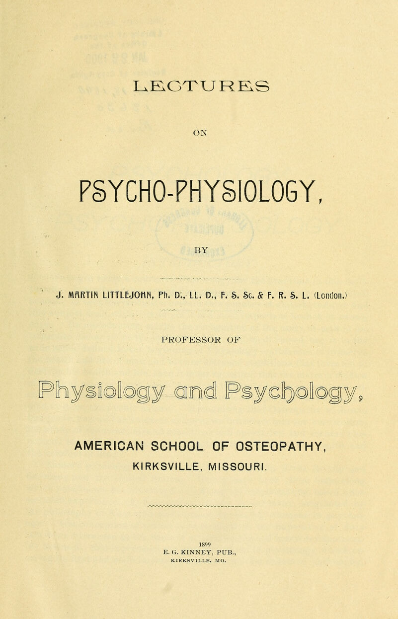 LE.GTURRS ON PSYCHO-PHYSIOLOGY, BY J. MftRTIN LITTLEJOHN, Ph. D„ LL. 0., F. 6. Sc. & F. R. S. L. (London.) PROFESSOR OF Physiology ond Psyct^ology, AMERICAN SCHOOL OF OSTEOPATHY, KIRKSVILLE, MISSOURI. 1S99 E. G. KINNEY, PUB., KIRKSVILLE, MO.