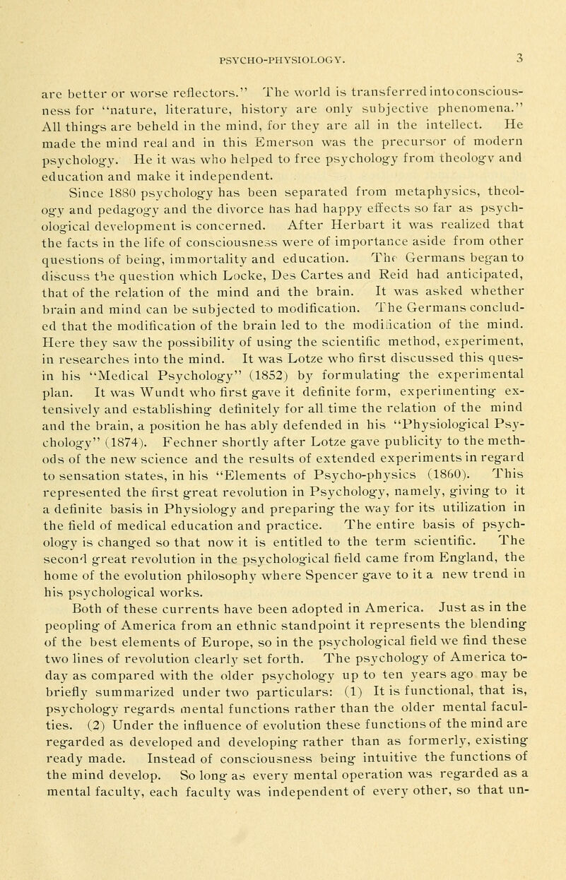 arc better or worse reflectors. The world is transferred intoconscious- ness for nature, literature, history are only subjective phenomena. All thing's are beheld in the mind, for they are all in the intellect. He made the mind real and in this Emerson was the precursor of modern psycholog-y. He it was who helped to free psycholog-y from theology and education and make it independent. Since 1880 psychology has been separated from metaphysics, theol- ogy and pedagogy and the divorce has had happy effects so far as psych- ological development is concerned. After Herbart it was realized that the facts in the life of consciousness were of importance aside from other questions of being, immortality and education. The Germans began to discuss the question which Locke, Des Cartes and Reid had anticipated, that of the relation of the mind and the brain. It was asked whether brain and mind can be subjected to modification. The Germans conclud- ed that the modification of the brain led to the modidcation of the mind. Here they saw the possibility of using the scientific method, experiment, in researches into the mind. It was Lotze who first discussed this ques- in his Medical Psychology (1852) by formulating the experimental plan. It was Wundt who first gave it definite form, experimenting ex- tensively and establishing definitely for all time the relation of the mind and the brain, a position he has ably defended in his Physiological Psy- chology (1874). Fechner shortly after Lotze gave publicity to the meth- ods of the new science and the results of extended experiments in regard to sensation states, in his Elements of Psycho-physics (1860). This represented the first great revolution in Psychology, namely, giving to it a definite basis in Physiology and preparing the way for its utilization in the field of medical education and practice. The entire basis of psych- ology is changed so that now it is entitled to the term scientific. The second great revolution in the psychological field came from England, the home of the evolution philosophy where Spencer gave to it a new trend in his psycholog-ical works. Both of these currents have been adopted in America. Just as in the peopling of America from an ethnic standpoint it represents the blending of the best elements of Europe, so in the psychological field we find these two lines of revolution clearly set forth. The psychology of America to- day as compared with the older psychology up to ten years ago may be briefly summarized under two particulars: (1) It is functional, that is, psychology regards mental functions rather than the older mental facul- ties. (2) Under the influence of evolution these functions of the mind are regarded as developed and developing rather than as formerly, existing ready made. Instead of consciousness being intuitive the functions of the mind develop. So long as every mental operation was regarded as a mental faculty, each faculty was independent of every other, so that un-