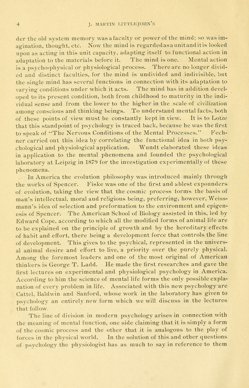 del the old system memory wasafaculty or power of the mind; so was im- ao-ination, thoug-ht, etc. Now the mind is reg-ardedasaunitanditis looked upon as acting- in this unit capacity, adapting- itself to functional action in adaptation to the materials before it. The mind is one. Mental action is a psycho-physical or physiolog-ical process. There are no long-er divid- ed and distinct faculties, for the mind is undivided and indivisible, but the sing-le mind has several functions in connection with its adaptation to var3'ing- conditions under which it acts. The mind has in addition devel- oped to its present condition, both from childhood to maturity in the indi- vidual sense and from the lower to the hig-her in the scale of civilization among- conscious and thinking- being-s. To understand mental facts, both of these points of view must be constantly kept in view. It is to Lotze that this standpoint of psycholog-y is traced back, because he was the first to speak of The Nervous Conditions of the Mental Processes. Fech- ner carried out this idea by correlating- the functional idea in both psy- cholog-ical and physiolog-ical application. Wundt elaborated these ideas in application to the mental phenomena and founded the psycholog-ical laboratory at Leipzig in 1879 for the investig-ation experimentally of these phenomena. In America the evolution philosophy was introduced mainly throug-h the works of Spencer. Fiske was one of the first and ablest expounders of evolution, taking- the view that the cosmic process forms the basis of man's intellectual, moral aud relig-ious being-, preferring-, however, Weiss- mann's idea of selection and preformation to the environment and epig-en- esis of Spencer. The American School of Biolog-y assisted in this, led by Edward Cope, according- to which all the modified forms of animal life are to be explained on the principle of g-rowth and by the hereditary effects of habit and effort, there being- a development force that controls the line of development. This g-ives to the psychical, represented in the univers- al animal desire and effort to live, a priority over the purely physical. Among- the foremost leaders and one of the most original of American thinkers is George T. Ladd. He made the first researches and gave the first lectures on experimental and physiological psychology in America. According to him the science of mental life forms the only possible expla- nation of every problem in life. Associated with this new psychology are Cattel, Baldwin and Sanford, whose work in the laboratory has given to psychology an entirely new form which we will discuss in the lectures that follow. T^he line of division in modern psychology arises in connection with the meaning of mental function, one side claiming that it is simply a form of the cosmic process and the other that it is analogous to the play of forces in the physical world. In the solution of this and other questions of psychology the physiologist has as much to say in reference to them