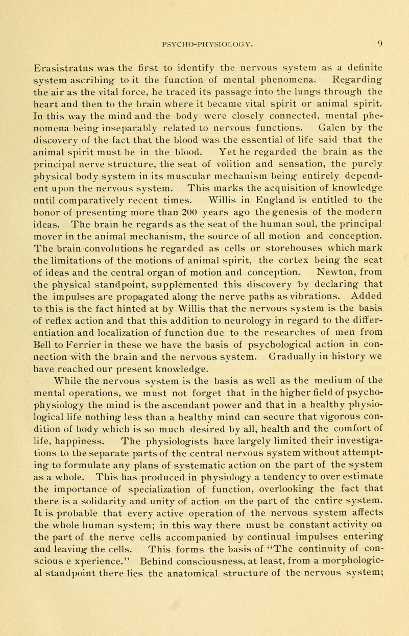 Erasistratns was the first to identify the nervous system as a definite system ascribing- to it the function of mental phenomena. Reg-arding- the air as the vital force, he traced its passag-e into the lung-s throug-h the heart and then to the brain where it became vital spirit or animal spirit. In this way the mind and the body were closely connected, mental phe- nomena being- inseparably related to nervous functions. Galen by the discovery of the fact that the blood was the essential of life said that the animal spirit must be in the blood. Yet he regarded the brain as the principal nerve structure, the seat of volition and sensation, the purely physical body system in its muscular mechanism being- entirely depend- ent upon the nervous system. This marks the acquisition of knowledg-e until comparatively recent times. Willis in England is entitled to the honor of presenting-more than 200 years ag-o theg-enesis of the modern ideas. The brain he reg-ards as the seat of the human soul, the principal mover in the animal mechanism, the source of all motion and conception. The brain convolutions he reg-arded as cells or storehouses which mark the limitations of the motions of animal spirit, the cortex beings the seat of ideas and the central org-an of motion and conception. Newton, from the physical standpoint, supplemented this discovery by declaring- that the impulses are propag-ated along- the nerve paths as vibrations. Added to this is the fact hinted at by Willis that the nervous system is the basis of reflex action and that this addition to neurolog-y in reg-ard to the differ- entiation and localization of function due to the researches of men from Bell to Ferrier in these we have the basis of psycholog-ical action in con- nection with the brain and the nervous system. Gradually in history we have reached our present knowledg-e. While the nervous system is the basis as well as the medium of the mental operations, we must not forg-et that in the hig-her field of psycho- physiolog-y the mind is the ascendant power and that in a healthy physio- log-ical life nothing- less than a healthy mind can secure that vig-orous con- dition of body which is so much desired by all, health and the comfort of life, happiness. The physiolog-ists have larg-ely limited their investig'a- tions to the separate parts of the central nervous system without attempt- ing- to formulate any plans of systematic action on the part of the system as a whole. This has produced in physiolog-y a tendency to over estimate the importance of specialization of function, overlooking- the fact that there is a solidarity and unity of action on the part of the entire system. It is probable that every active operation of the nervous system affects the whole human system; in this way there must be constant activity on the part of the nerve cells accompanied by continual impulses entering- and leaving- the cells. This forms the basis of The continuity of con- scious e xperience. Behind consciousness, at least, from a morpholog-ic- al standpoint there lies the anatomical structure of the nervous system;