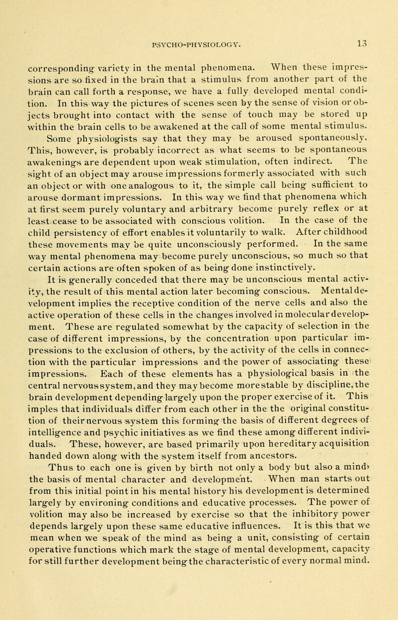 corresponding- variety in the mental phenomena. When these impres- sions are so fixed in the brain that a stimulus from another part of the brain can call forth a response, we have a fully developed mental condi- tion. In this way the pictures of scenes seen by the sense of vision or ob- jects broug-ht into contact with the sense of touch may be stored up within the brain cells to be awakened at the call of some mental stimulus. Some physiolog-ists say that they may be aroused spontaneously. This, however, is probably incorrect as what seems to be spontaneous awakening-s are dependent upon weak stimulation, often indirect. The sig^ht of an object may arouse impressions formerly associated with such an objeot or with oneanalog-ous to it, the simple call being- sufficient to arouse dormant impressions. In this way we find that phenomena which at first seem purely voluntary and arbitrary become purely reflex or at least cease to be associated with conscious volition. In the case of the child persistency of effort enables it voluntarily to walk. After childhood these movements may be quite unconsciously performed. In the same way mental phenomena may become purely unconscious, so much so that certain actions are often spoken of as being- done instinctively. It is g-enerally conceded that there may be unconscious mental activ- ity, the result of this mental action later becoming- conscious. Mental de- velopment implies the receptive condition of the nerve cells and also the active operation of these cells in the chang-es involved in molecular develop- ment. These are regulated somewhat by the capacity of selection in the case of different impressions, by the concentration upon particular im- pressions to the exclusion of others, by the activity of the cells in connec- tion with the particular impressions and the power of associating- thesei impressions. Each of these elements has a physiolog-ical basis in )the central nervoussystem, and they may become morestable by discipline, the brain development depending- larg-ely upon the proper exercise of it. This imples that individuals differ from each other in the the orig-inal constitU'- tion of their nervous system this forming- the basis of different deg-rees of intellig-ence and psychic initiatives as we find these among-different indivi- duals. These, however, are based primarily upon hereditary acquisition handed down along- with the system itself from ancestors. Thus to each one is g-iven by birth not only a body but also a mind^ the basis of mental character and development. When man starts out from this initial point in his mental history his development is determined largfely by environing- conditions and educative processes. The power of volition may also be increased by exercise so that the inhibitory power depends larg-ely upon these same educative influences. It is this that we mean when we speak of the mind as being- a unit, consisting- of certain operative functions which mark the stag-e of mental development, capacity for still further development being-the characteristic of every normal mind.