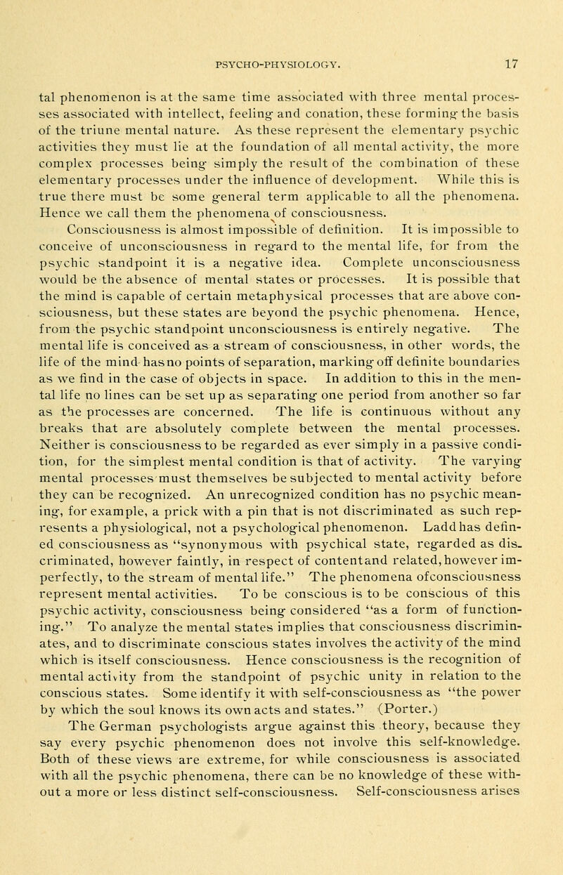 tal phenomenon is at the same time associated with three mental proces- ses associated with intellect, feeling- and conation, these forming-the basis of the triune mental nature. As these represent the elementary psychic activities the}' must lie at the foundation of all mental activity, the more complex processes being- simply the result of the combination of these elementary processes under the influence of development. While this is true there must be some g-eneral term applicable to all the phenomena. Hence we call them the phenomena of consciousness. Consciousness is almost impossible of definition. It is impossible to conceive of unconsciousness in reg-ard to the mental life, for from the psychic standpoint it is a negative idea. Complete unconsciousness would be the absence of mental states or processes. It is possible that the mind is capable of certain metaphysical processes that are above con- sciousness, but these states are beyond the psychic phenomena. Hence, from the psychic standpoint unconsciousness is entirely neg-ative. The mental life is conceived as a stream of consciousness, in other words, the life of the mind has no points of separation, marking- off definite boundaries as we find in the case of objects in space. In addition to this in the men- tal life no lines can be set up as separating- one period from another so far as the processes are concerned. The life is continuous without any breaks that are absolutely complete between the mental processes. Neither is consciousness to be reg-arded as ever simply in a passive condi- tion, for the simplest mental condition is that of activity. The varying- mental processes must themselves be subjected to mental activity before they can be recog-nized. An unrecog-nized condition has no psychic mean- ing-, for example, a prick with a pin that is not discriminated as such rep- resents a physiolog-ical, not a psycholog-ical phenomenon. Laddhas defin- ed consciousness as synonymous with psychical state, regarded as dis- criminated, however faintly, in respect of contentand related,however im- perfectly, to the stream of mental life. The phenomena ofconsciousness represent mental activities. To be conscious is to be conscious of this ps3'chic activity, consciousness being considered as a form of function- ing. To analyze the mental states implies that consciousness discrimin- ates, and to discriminate conscious states involves the activity of the mind which is itself consciousness. Hence consciousness is the recognition of mental activity from the standpoint of psychic unity in relation to the conscious states. Some identify it with self-consciousness as the power by which the soul knows its own acts and states. (Porter.) The German psychologists argue against this theory, because they say every psychic phenomenon does not involve this self-knowledge. Both of these views are extreme, for while consciousness is associated with all the psychic phenomena, there can be no knowledge of these with- out a more or less distinct self-consciousness. Self-consciousness arises