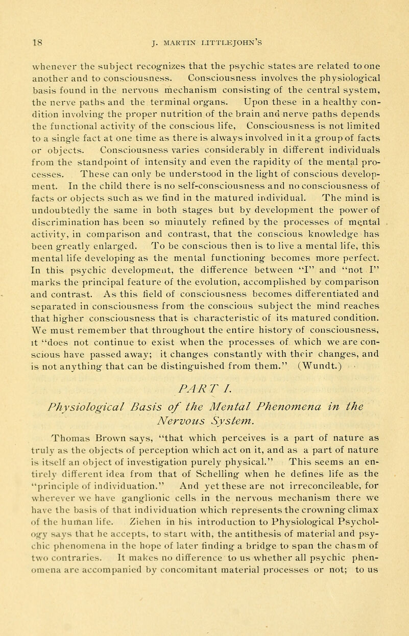 whenever the subject recog-nizes that the psychic states are related to one another and to consciousness. Consciousness involves the physiological basis found in the nervous mechanism consisting- of the central system, the nerve paths and the terminal org-ans. Upon these in a healthy con- dition involving- the proper nutrition of the brain and nerve paths depends the functional activity of the conscious life, Consciousness is not limited to a single fact at one time as there is always involved in it a g^roup of facts or objects. Consciousness varies considerably in different individuals from the standpoint of intensity and even the rapidity of the mental pro- cesses. These can only be understood in the lig-ht of conscious develop- ment. In the child there is no self-consciousness and no consciousness of facts or objects such as we find in the matured individual. The mind is undoubtedly the same in both stag-es but by development the power of discrimination has been so minutely refined by the processes of mental activity, in comparison and contrast, that the conscious knowledge has been g-reatly enlarged. To be conscious then is to live a mental life, this mental life developing as the mental functioning becomes more perfect. In this psychic development, the difference between I and not I marks the principal feature of the evolution, accomplished by comparison and contrast. As this field of consciousness becomes differentiated and separated in consciousness from the conscious subject the mind reaches that higher consciousness that is characteristic of its matured condition. We must remember that throughout the entire history of consciousness, It does not continue to exist when the processes of. which we are con- scious have passed away; it changes constantly with their changes, and is not anything that can be distinguished from them. (Wundt.) ■ PART L Physiological Basis of the Mental Phenomena in the Nervous System. Thomas Brown says, that which perceives is a part of nature as truly as the objects of perception which act on it, and as a part of nature is itself an object of investigation purely physical. This seems an en- tirely different idea from that of Schelling when he defines life as the principle of individuation. And yet these are not irreconcileable, for wherever we have ganglionic cells in the nervous mechanism there we have the basis of that individuation which represents the crowning climax of the human life. Ziehen in his inh'oduction to Physiological Psychol- ogy says that he accepts, to start with, the antithesis of material and psy- chic phenomena in the hope of later finding a bridge to span the chasm of two contraries. It makes no difference to us whether all psychic phen- omena arc accompanied by concomitant material processes or not; to us