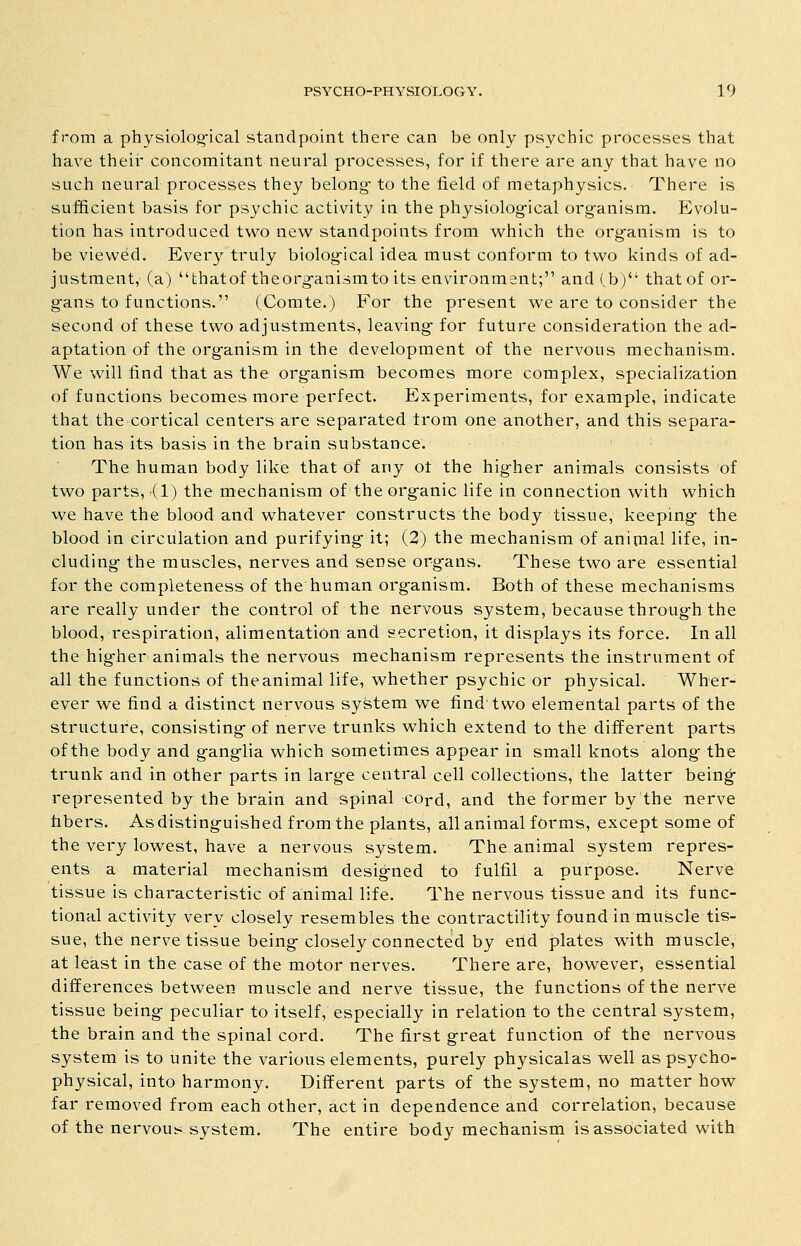 from a physiolog-ical standpoint there can be only psychic processes that have theii' concomitant neural processes, for if there are any that have no such neural processes they belong to the field of metaphysics. There is sufficient basis for psychic activity in the physiolog-ical organism. Evolu- tion has introduced two new standpoints from which the organism is to be viewed. Every truly biolog-ical idea must conform to two kinds of ad- justment, (a) thatof theorg-anismto its environment; and (b) that of or- g-ans to functions. (Comte.) For the present we are to consider the second of these two adjustments, leaving- for future consideration the ad- aptation of the org-anism in the development of the nervous mechanism. We will find that as the org-anism becomes more complex, specialization of functions becomes more perfect. Experiments, for example, indicate that the cortical centers are separated from one another, and this separa- tion has its basis in the brain substance. The human body like that of any of the higher animals consists of two parts, (1) the mechanism of the organic life in connection with which we have the blood and whatever constructs the body tissue, keeping the blood in circulation and purifying it; (2) the mechanism of animal life, in- cluding the muscles, nerves and sense organs. These two are essential for the completeness of the human organism. Both of these mechanisms are really under the control of the nervous system, because through the blood, respiration, alimentation and secretion, it displays its force. In all the higher animals the nervous mechanism represents the instrument of all the functions of the animal life, whether psychic or physical. Wher- ever we find a distinct nervous system we find two elemental parts of the structure, consisting of nerve trunks which extend to the different parts of the body and ganglia which sometimes appear in sma:li knots along the trunk and in other parts in large central cell collections, the latter being- represented by the brain and spinal cord, and the former by the nerve fibers. As distinguished from the plants, all animal forms, except some of the very lowest, have a nervous system. The animal system repres- ents a material mechanism designed to fulfil a purpose. Nerve tissue is characteristic of animal life. The nervous tissue and its func- tional activity very closely resembles the contractility found in muscle tis- sue, the nerve tissue being closely connected by end plates with muscle, at least in the case of the motor nerves. There are, however, essential differences between muscle and nerve tissue, the functions of the nerve tissue being peculiar to itself, especially in relation to the central system, the brain and the spinal cord. The first great function of the nervous system is to unite the various elements, purely physicalas well as psycho- physical, into harmony. Different parts of the system, no matter how far removed from each other, act in dependence and correlation, because of the nervou^i system. The entire body mechanism is associated with