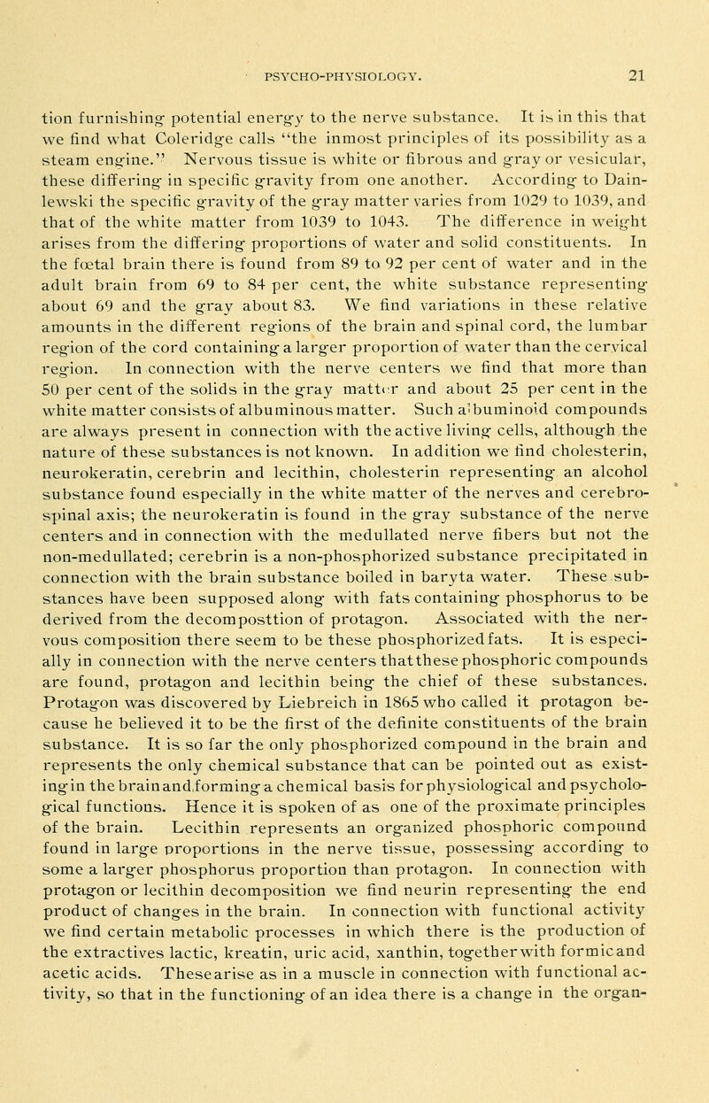 tion furnishing- potential energ-y to the nerve substance. It is in this that we find what Coleridg-e calls the inmost principles of its possibility as a steam engine. Nervous tissue is white or fibrous and gray or vesicular, these differing- in specific g-ravity from one another. According- to Dain- lewski the specific g-ravity of the g-ray matter varies from 1029 to 1039, and that of the white matter from 1039 to 1043. The difference in weig-ht arises from the differing- proportions of water and solid constituents. In the foetal brain there is found from 89 to 92 per cent of water and in the adult brain from 69 to 84 per cent, the white substance representing- about 69 and the gray about 83. We find variations in these relative amounts in the different reg-ions of the brain and spinal cord, the lumbar reg-ion of the cord containing-a larg-er proportion of water than the cervical reg-ion. In connection with the nerve centers we find that more than SO per cent of the solids in the gray matter and about 25 per cent in the white matter consists of albuminous matter. Such albuminoid compounds are always present in connection with the active living cells, althoug-h the nature of these substances is not known. In addition we find cholesterin, neurokeratin, cerebrin and lecithin, cholesterin representing- an alcohol substance found especially in the white matter of the nerves and cerebro- spinal axis; the neurokeratin is found in the g-ray substance of the nerve centers and in connection with the medullated nerve fibers but not the non-medullated; cerebrin is a non-phosphorized substance precipitated in connection with the brain substance boiled in baryta water. These sub- stances have been supposed along- with fats containing- phosphorus to be derived from the decomposttion of protag-on. Associated with the ner- vous composition there seem to be these phosphorizedfats. It is especi- ally in connection with the nerve centers thatthese phosphoric compounds are found, protagon and lecithin being- the chief of these substances. Protagon was discovered by Liebreich in 1865 who called it protagfon be- cause he believed it to be the first of the definite constituents of the brain substance. It is so far the only phosphorized compound in the brain and represents the only chemical substance that can be pointed out as exist- ing-in the brainandiorming-a chemical basis forphysiolog-ical andpsycholo- g-ical functions. Hence it is spoken of as one of the proximate principles of the brain. Lecithin represents an org-anized phosphoric compound found in larg-e proportions in the nerve tissue, possessing- according- to some a larg-er phosphorus proportion than protagon. In connection with protag-on or lecithin decomposition we find neurin representing the end product of changes in the brain. In connection with functional activity we find certain metabolic processes in which there is the production of the extractives lactic, kreatin, uric acid, xanthin, togetherwith formicand acetic acids. These arise as in a muscle in connection with functional ac- tivity, so that in the functioning of an idea there is a change in the organ-