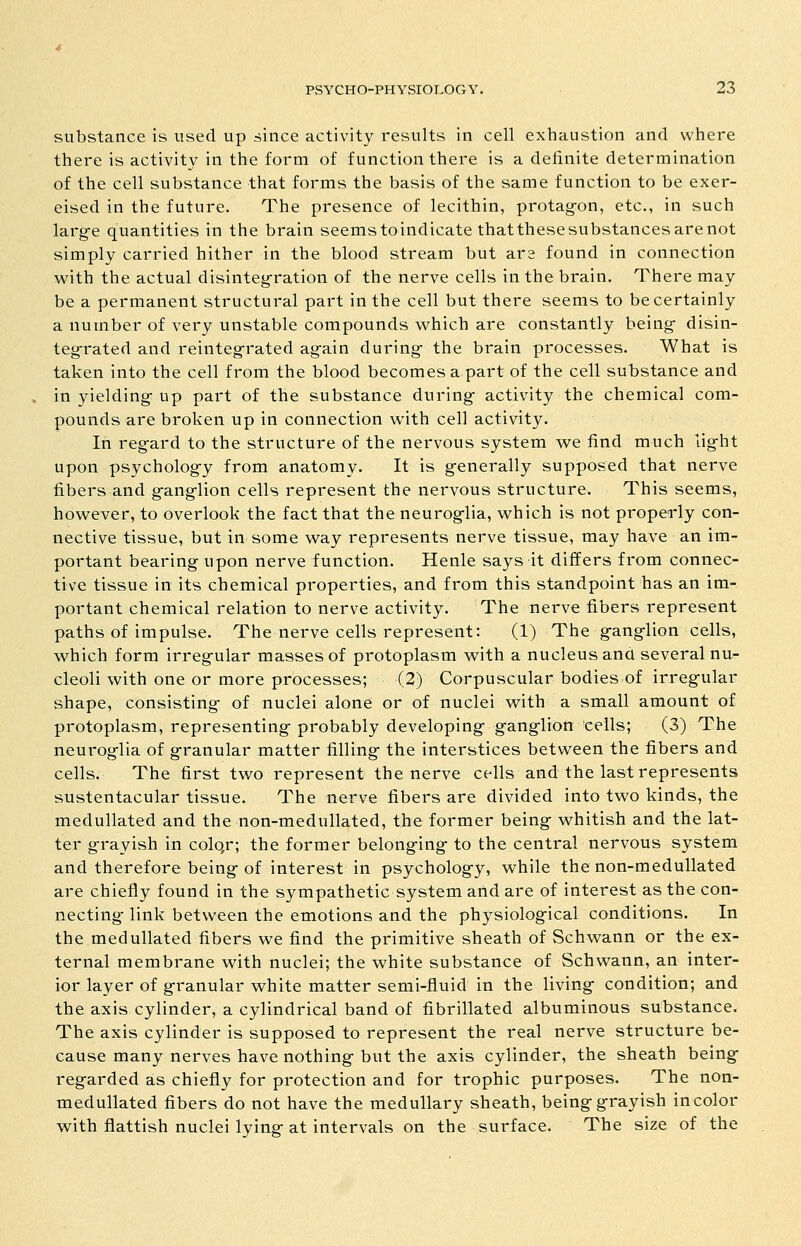 substance is used up since activity results in cell exhaustion and where there is activity in the form of function there is a definite determination of the cell substance that forms the basis of the same function to be exer- eised in the future. The presence of lecithin, protag-on, etc., in such larg-e quantities in the brain seemstoindicate thatthesesubstancesarenot simply carried hither in the blood stream but ara found in connection with the actual disinteg-ration of the nerve cells in the brain. There may be a permanent structural part in the cell but there seems to be certainly a number of very unstable compounds which are constantly being- disin- teg-rated and reinteg-rated ag^ain during- the brain processes. What is taken into the cell from the blood becomes a part of the cell substance and in yielding- up part of the substance during- activity the chemical com- pounds are broken up in connection with cell activity. In regard to the structure of the nervous system we find much lig-ht upon psycholog-y from anatomy. It is g-enerally supposed that nerve fibers and g-anglion cells represent the nervous structure. This seems, however, to overlook the fact that the neurog-lia, which is not properly con- nective tissue, but in some way represents nerve tissue, may have an im- portant bearing upon nerve function. Henle says it differs from connec- tive tissue in its chemical properties, and from this standpoint has an im- portant chemical relation to nerve activity. The nerve fibers represent paths of impulse. The nerve cells represent: (1) The g-ang-lion cells, which form irreg-ular masses of protoplasm with a nucleus and several nu- cleoli with one or more processes; (2) Corpuscular bodies of irreg-ular shape, consisting- of nuclei alone or of nuclei with a small amount of protoplasm, representing-probably developing- g-ang-lion cells; (3) The neurog-lia of g-ranular matter filling- the interstices between the fibers and cells. The first two represent the nerve cells and the last represents sustentacular tissue. The nerve fibers are divided into two kinds, the medullated and the non-medullated, the former being- whitish and the lat- ter grayish in colqr; the former belonging- to the central nervous system and therefore being of interest in psychology, while the non-medullated are chiefly found in the sympathetic system and are of interest as the con- necting- link between the emotions and the physiological conditions. In the medullated fibers we find the primitive sheath of Schwann or the ex- ternal membrane with nuclei; the white substance of Schwann, an inter- ior layer of granular white matter semi-fluid in the living condition; and the axis cylinder, a cylindrical band of fibrillated albuminous substance. The axis cylinder is supposed to represent the real nerve structure be- cause many nerves have nothing but the axis cylinder, the sheath being regarded as chiefly for protection and for trophic purposes. The non- medullated fibers do not have the medullary sheath, being grayish in color with flatfish nuclei lying at intervals on the surface. The size of the