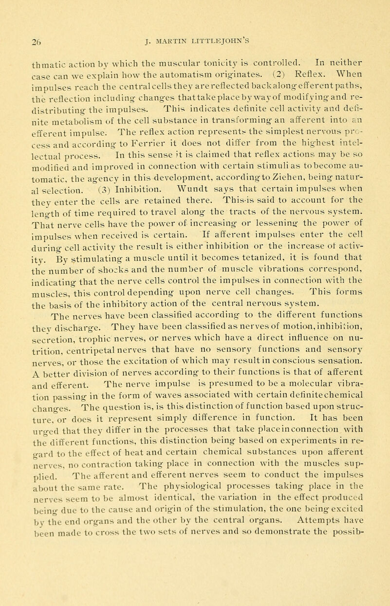 thmatic action by which the muscular tonicit}^ is controlled. In neither case can we explain how the automatism orig-inates. (2) Reflex. When impulses reach the centralcells they are reflected backalongefferentpaths, the reflection including- chang-es thattakeplacebywa}'of modifying and re- distributino- the impulses. This indicates definite cell activity and defi- nite metabolism of the cell substance in transforming an afferent into an efferent impulse. The reflex action represents the simplest nervous pro- cess and according to Ferrier it does not differ from the highest intel- lectual process. In this sense it is claimed that reflex actions may be so modified and improved in connection with certain stimuli as tobecome au- tomatic, the agency in this development, accordingto Ziehen, being natur- al selection. (3) Inhibition. Wundt says that certain impulses when they enter the cells are retained there. This-is said to account for the leno-th of time required to travel along the tracts of the nervous system. That nerve cells have the power of increasing- or lessening the power of impulses when received is certain. If afferent impulses enter the cell durino- cell activity the result is either inhibition or the increase of activ- ity. Bv stimulating- a muscle until it becomes tetanized, it is found that the number of shocks and the number of muscle vibrations correspond, indicatino- that the nerve cells control the impulses in connection with the muscles, this control depending upon nerve cell changes. This forms the basis of the inhibitory action of the central nervous system. The nerves have been classified according to the difl^erent functions thev discharo-e. They have been classified as nerves of motion, inhibition, secretion, trophic nerves, or nerves which have a direct influence on nu- trition, centripetal nerves that have no sensory functions and sensory nerves or those the excitation of which may result in conscious sensation. A better division of nerves according to their functions is that of afferent and efferent. The nerve impulse is presumed to be a molecular vibra- tion passinw in the form of waves associated with certain definite chemical chano-es. The question is, is this distinction of function based upon struc- ture, or does it represent simply difference in function. It has been uro-ed that thev differ in the processes that take place in connection with the different functions, this distinction being based on experiments in re- o-ard to the effect of heat and certain chemical substances upon afferent nerves, no contraction taking place in connection with the muscles sup- plied. The afferent and efferent nerves seem to conduct the impulses about the same rate. The physiological processes taking place in the nerves seem to be almost identical, the variation in the effect produced bein<^ due to the cause and origin of the stimulation, the one being excited by the end organs and the other by the central org-ans. Attempts have been made to cross the two sets of nerves and so demonstrate the possib-