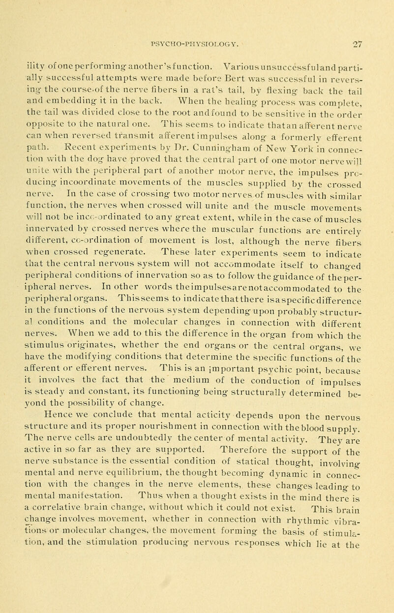ility of one performing-another'sf unction. Various unsuccessfuland parti- ally successful attempts were made before Bert was successful in revers- ing- the course.of the nerve fibers in a rat's tail, by flexing- back the tail and embedding- it in the back. When the healing- process was complete, the tail was divided close to the root andfound to be sensitive in the order opposite to the natural one. This seems to indicate thatan afferent nerve can when reversed transmit afferent impulses along- a formerly efferent path. Recent experiments by Dr. Cunning-ham of New York in connec- tion with the dog have proved that the central part of one motor nerve will unite with the peripheral part of another motor nerve, the impulses pro- ducing- incoordinate movements of the muscles supplied by the crossed nerve. In the case of crossing- two motor nerves of muscles with similar function, the nerves when crossed will unite and the muscle movements will not be incc-ordinated to any g-reat extent, while in the case of muscles innervated by crossed nerves where the muscular functions are entirely different, cc-ordination of movement is lost, althoug-h the nerve fibers when crossed reg-enerate. These later experiments seem to indicate that the central nervous system will not accommodate itself to chano-ed peripheral conditions of innervation so as to follow the g-uidance of the per- ipheral nerves. In other words theimpulsesarenotaccommodated to the peripheral org-ans. This seems to indicate that there isa specific difference in the functions of the nervous system depending- upon probably structur- al conditions and the molecular chang-es in connection with different nerves. When we add to this the difference in the org-an from which the stimulus orig-inates, whether the end org-ans or the central org-ans, we have the modifying conditions that determine the specific functions of the afferent or efferent nerves. This is an important psychic point, because it involves the fact that the medium of the conduction of impulses is steady and constant, its functioning- being- structurally determined be- yond the possibility of chang-e. Hence we conclude that mental acticity depends upon the nervous structure and its proper nourishment in connection with the blood supply. The nerve cells are undoubtedly the center of mental activity. They are active in so far as they are supported. Therefore the support of the nerve substance is the essential condition of statical thoug-ht, involving- mental and nerve equilibrium, the thoug-ht becoming- dynamic in connec- tion with the changes in the nerve elements, these chang-es leadino-to mental manifestation. Thus when a thoug-ht exists in the mind there is a correlative brain chang-e, without which it could not exist. This brain chang-e involves movement, whether in connection with rhythmic vibra- tions or molecular chang-es, the movement forming- the basis of stimul- tion, and the stimulation producing- nervous responses which lie at the