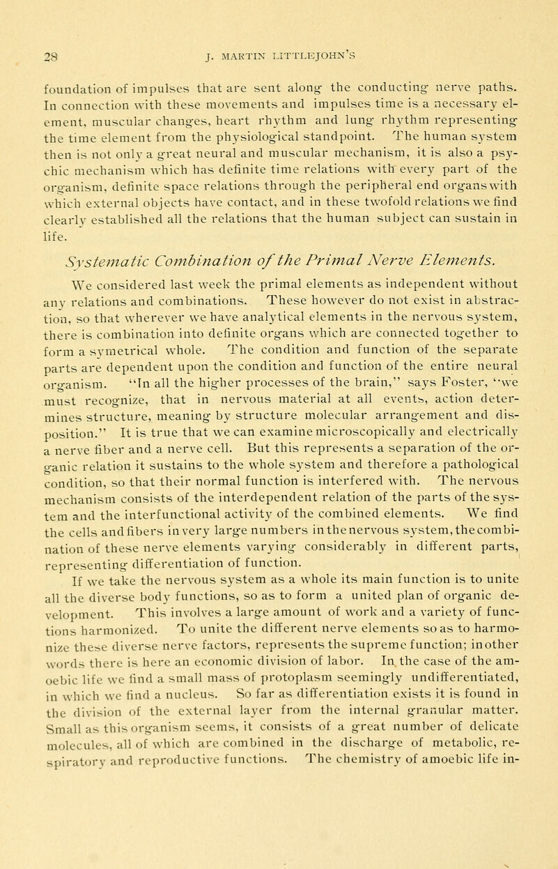 foundation of impulses that are sent along- the conducting- nerve paths. In connection with these movements and impulses time is a necessary el- ement, muscular chang-es, heart rhythm and lung- rhythm representing: the time element from the physiolog-ical standpoint. The human system then is not only a great neural and muscular mechanism, it is also a psy- chic mechanism which has definite time relations with every part of the oro-anism, definite space relations thi'oug-h the peripheral end org-answith which external objects have contact, and in these twofold relations we find clearly established all the relations that the human subject can sustain in life. Systematic Combination of the Primal Nerve Elejnents. We considered last week the primal elements as independent without any relations and combinations. These however do not exist in abstrac- tion, so that wherever we have analytical elements in the nervous system, there is combination into definite org-ans which are connected together to form a symeirical whole. The condition and function of the separate parts are dependent upon the condition and function of the entire neural oro-anism. In all the hig-her processes of the brain, says Foster, '-vve must recognize, that in nervous material at all events, action deter- mines structure, meaning by structure molecular arrangement and dis- position. It is true that we can examine microscopically and electrically a nerve fiber and a nerve cell. But this represents a separation of the or- o-anic relation it sustains to the whole system and therefore a pathological condition, so that their normal function is interfered with. The nervous mechanism consists of the interdependent relation of the parts of the sys- tem and the interfunctional activity of the combined elements. We find the cells and fibers in very large numbers in the nervous system, the combi- nation of these nerve elements varying considerably in different parts, representing differentiation of function. If we take the nervous system as a whole its main function is to unite all the diverse body functions, so as to form a united plan of organic de- velopment. This involves a large amount of work and a variety of func- tions harmonized. To unite the different nerve elements so as to harmo- nize these diverse nerve factors, represents the supreme function; inother words there is here an economic division of labor. In. the case of the am- oebic life we find a small mass of protoplasm seemingly undifferentiated, in which we find a nucleus. So far as differentiation exists it is found in the division of the external layer from the internal granular matter. Small as this organism seems, it consists of a great number of delicate molecules, all of which are combined in the discharge of metabolic, re- spiratory and reproductive functions. The chemistry of amoebic life in-