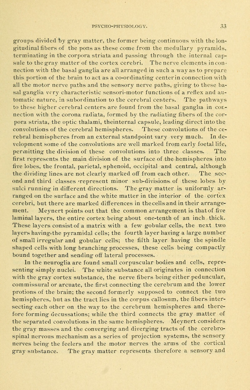 groups divided by gray matter, the former being- continuous ^vith thelon- g-itudinal fibers of the pons as these come from the medullary pyramids, terminating in the corpora striata and passing through the internal cap- sule to the gray matter of the cortex cerebri. The nerve elements in con- nection with the basal ganglia are all arranged in such a way as to prepare this portion of the brain to act as a co-ordinating center in connection with all the motor nerve paths and the sensory nerve paths, giving* to these ba- sal ganglia vrr}^ characteristic sensori-motor functions of a reflex and au- tomatic nature, in subordination to the cerebral centers. The pathways to these higher cerebral centers are found from the basal ganglia in con- nection with the corona radiata, formed by the radiating fibers of the cor- pora striata, the optic thalami, theinternal capsule, leading-direct into the convolutions of the cerebral hemispheres. These convolutions of the ce- rebral hemispheres from an external standpoint vary very much. In de- velopment some of the convolutions are well marked from early foetal life, permitting- the division of these convolutions into three classes. The first represents the main division of the surface of the hemispheres iiito five lobes, the frontal, parietal, sphenoid, occipital and central, althoug-h the dividing lines are not clearly marked off from each other. The sec- ond and third classes -represent minor sub-divisions of these lobes by sulci running-in different directions. The gray matter is uniformly ar^ ranged on the surface and the white matter in the interior of the cortex cerebri, but there are marked differences in the cells and in their arrange- ment. Meynert points out that the common arrangement is that of five lamitial layers, the entire cortex being about one-tenth of an inch thick. These layers consist of a matrix with a few gobular cells, the next two layers having, the pyramidal cells; the fourth layer having- a large number of small irregular and gobular cells; the fifth layer having- the spindle shaped cells with long-branching-processes, these cells being- compactly bound tog-ether and sending off lateral processes. In the neuroglia are found small corpuscular bodies and cells, repre- senting- simply nuclei. The white substance all originates in connection with the gray cortex substance, the nerve fibers being either peduncular, commissural or arcuate, the first connecting- the cerebrum and the lower protions of the brain; the second formerly supposed to connect the two hemispheres, but as the tract lies in the corpus callosum, the fibers inter- secting each other on the way to the cerebrum hemispheres and there- fore forming decussations; while the third connects the gray matter of the separated convolutions in the same hemispheres. Meynert considers the g-ray masses and the converging and diverging- tracts of the cerebro^ spinal nervous mechanism as a series of projection systems, the sensory nerves being the feelers and the motor nerves the arms of the cortical g-ray substance. The gray matter represents therefore a sensory and