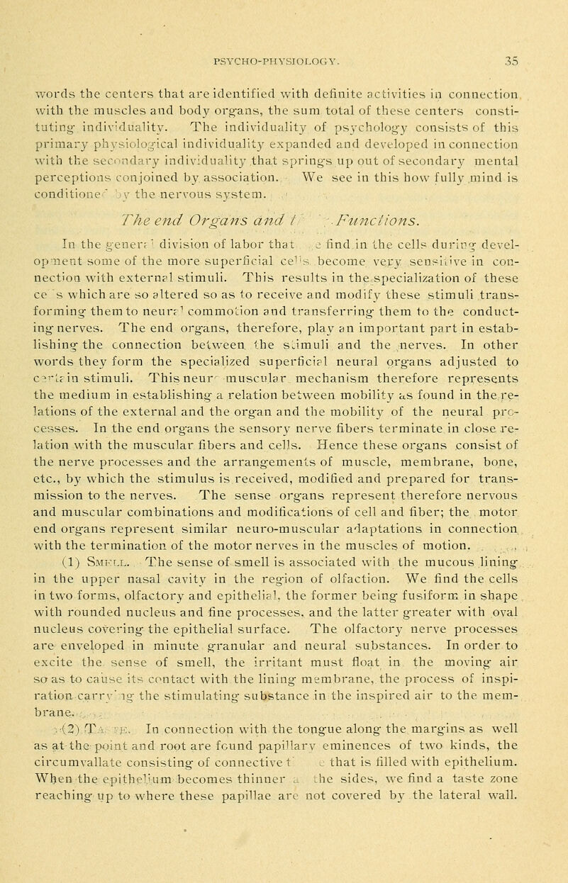 words the centers that are identified with definite activities in connection with the muscles and body org-ans, the sum total of these centers consti- tuting- individuality. The individuality of psychology consists of this primary physiological individuality expanded and developed in connection with the secondary individuality that springs up out of secondary mental perceptions conjoined by association. We see in this how fully .mind is conditioner' ')\'the nervous system. - The end Organs and f : -Functions. In the generr ' division of labor that ^ find in the cells during devel- opment some of the more superficial ce^'s. become very sensiv've in con- nection with external stimuli. This results in the.specialization of these ce s which are so altered so as to receive and modify these stimuli trans- forming them to neur^'' commotion and transferring them to the conduct- ing nerves. The end org-ans, therefore, play an important part in estab- lishing the connection between the sdmuli and the nerves. In other words they form the specialized superficial neural organs adjusted to c^^'te in stimuli. This neur' muscular mechanism therefore represents the medium in establishing a relation between mobility as found in the re- lations of the external and the organ and the mobility of the neural pro- cesses. In the end org-ans the sensory nerve fibers terminate in close re- lation with the muscular fibers and cells. Hence these organs consist of the nerve processes and the arrangements of muscle, membrane, bone, etc., by which the stimulus is received, modified and prepared for trans- mission to the nerves. The sense organs represent therefore nervous and muscular combinations and modifications of cell and fiber; the motor end organs represent similar neuro-muscular adaptations in connection with the termination of the motor nerves in the muscles of motion. . (1) Smell, The sense of smell is associated with the mucous lining in the upper nasal cavity in the reg-ion of olfaction. We find the cells in two forms, olfactory and epithelial, the former being fusiform in shape with rounded nucleus and fine processes, and the latter greater with oval nucleus covering the epithelial surface. The olfactory nerve processes are enveloped in minute granular and neural substances. In order to excite the sense of smell, the irritant must float in the moving aii so as to caiise its contact with the lining membrane, the process of inspi- ration carry' ig the stimulating substance in the inspired air to the mem- brane. (2) T ' ' j:. In connection with the tongue along the margins as well as at the point and root are found papiUarv eminences of two kinds, the circumvallate consisting of connective t c that is filled Vv^ith epithelium. When the epithelium becomes thinner :_ the sides, we find a taste zone reaching up to where these papillae are not covered by.the lateral wall.