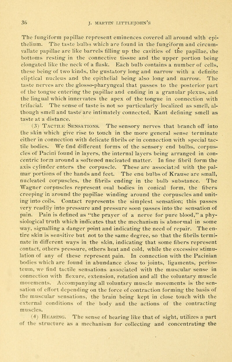 The fungiform papillae represent eminences covered all around with epi- thelium. The taste bulbs which are found in the fung-iform and circum- vallate papillae are like barrels filling- up the cavities of the papillae, the bottoms resting- in the connective tissue and the upper portion being- elong-ated like the neck of a flask. Each bulb contains a number of cells, these being- of two kinds, the g-ustatory long- and narrow with a definite eliptical nucleus and the epithelial being- also long- and narrow. The taste nerves are the g-losso-pharyng-eal that passes to the posterior part of the tong-ue entering- the papillae and ending- in a g-ranular plexus, and the lingual which innervates the apex of the tong-ue in connection with trifacial. The sense of taste is not so particularly localized as smell, al- thoug-h smell and taste are intimately connected, Kant defining- smell as taste at a distance. (3) Tactile Sensations. The sensory nerves that branch off into the skin which g-ive rise to touch in the more g-eneral sense terminate either in connection with delicate fibrils or in connection with special tac- tile bodies. We find different forms of the sensory end bulbs, corpus- cles of Pacini found in layers, the internal layers being- arrang-ed in con- centric form around a softened nucleated matter. In fine fibril form the axis cylinder enters the corpuscle. These are associat2d with the pal- mar portions of the hands and feet. The ena bulbs of Krause are small, nucleated corpuscles, the fibrils ending in the bulb substance. The Wag-ner corpuscles represent oval bodies in conical form, the fibers creeping- in around the papillae winding- around the corpuscles and unit- ing- into coils. Contact represents the simplest sensation; this passes very readily into pressure and pressure soon passes into the sensation of pain. Pain is defined as the prayer of a nerve for pure blood, a phy- siological truth which indicates that the mechanism is abnormal in some way, sig-nalling a dang-er point and indicating- the need of repair. The en- tire skin is sensitive but not to the same degree, so that the fibrils termi- nate in different ways in the skin, indicating- that some fibers represent contact, others pressure, others heat and cold, while the excessive stimu- lation of any of these represent pain. In connection with the Pacinian bodies which are found in abundance close to joints, ligaments, perios- teum, we find tactile sensations associated with the muscular sense in connection with flexure, extension, rotation and all the voluntary muscle movements. Accompanying- all voluntary muscle movements is the sen- sation of effort depending on the force of contraction forming the basis of the muscular sensations, the brain being kept in close touch with the external conditions of the body and the actions of the contracting muscles. (4) Hearing. The sense of hearing like that of sight, utilizes a part of the structure as a mechanism for collecting and concentrating the