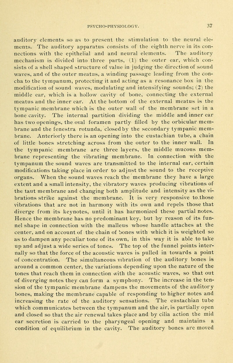 auditory elements so as to present the stimulation to the neural ele- ments. The auditory apparatus consists of the eig-hth nerve in its con- nections with the epithelial and and neural elements. The auditory mechanism is divided into three parts, (1) the outer ear, which con- sists of a shell shaped structure of value in judg-ing- the direction of sound waves, and of the outer meatus, a winding- passage leading- from the con- cha to the tympanum, protecting- it and acting- as a resonance box in the modification of sound waves, modulating- and intensifying- sounds; (2) the middle ear, which is a hollow cavity of bone, connecting- the external meatus and the inner ear. At the bottom of the external meatus is the tympanic membrane which is the outer wall of the membrane set in a bone cavity. The internal partition dividing- the middle and inner ear has two opening-s, the oval foramen partly filled by the orbicular mem- brane and the fenestra rotunda, closed by the secondary tympanic mem- brane. Anteriorly there is an opening- into the eustachian tube, a chain of little bones stretching- across from the outer to the inner wall. In the tympanic membrane are three layers, the middle mucous mem- brane representing- the vibrating- membrane. In connection with the tympanum the sound waves are transmitted to the internal ear, certain modifications taking-place in order to adjust the sound to the receptive org-ans. When the sound waves reach the membrane they have a larg-e extent and a small intensity, the vibratory waves producing- vibrations of the taut membrane and changing both amplitude and intensity as the vi- brations strike ag-ainst the membrane. It is very responsive to those vibrations that are not in harmony with its own and repels those that diverge from its keynotes, until it has harmonized these partial notes. Hence the membrane has no predominant key, but by reason of its fun- nel shape in connection with the malleus whose handle attaches at the center, and on account of the chain of bones with which it is weig-hted so as to dampen any peculiar tone of its own, in this way it is able to take up and adjust a wide series of tones. The top of the funnel points inter- nally so that the force of the acoustic waves is pulled in towards a point of concentration. The simultaneous vibration of the auditory bones is around a common center, the variations depending upon the nature of the tones that reach them in connection with the acoustic waves, so that out of diverging notes they can form a symphony. The increase in the ten- sion of the tympanic membrane dampens the movements of the auditory bones, making the membrane capable of responding to higher notes and increasing the rate of the auditory sensations. The eustachian tube which communicates between the tympanum and the air, is partially open and closed so that the air renewal takes place and by cilia action the mid ear secretion is carried to the pharyngeal opening and maintains a condition of equilibrium in the cavity. The auditory bones are moved