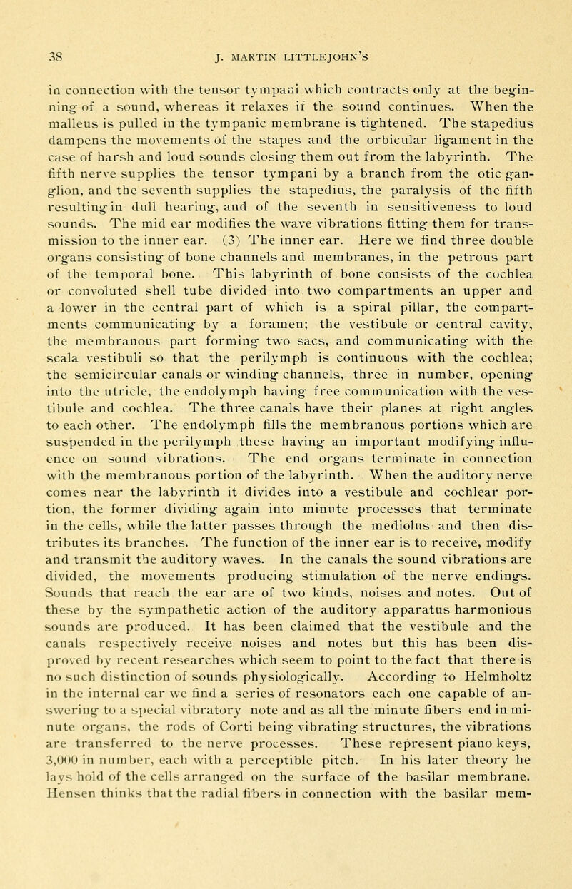 ill connection with the tensor tympani which contracts only at the beg-in- ning- of a sound, whereas it relaxes it the sound continues. When the malleus is pulled in the tympanic membrane is tightened. The stapedius dampens the movements of the stapes and the orbicular lig-ament in the case of harsh and loud sounds closing- them out from the labyrinth. The fifth nerve supplies the tensor tympani by a branch from the otic g^an- g-lion, and the seventh supplies the stapedius, the paralysis of the fifth resulting-in dull hearing-, and of the seventh in sensitiveness to loud sounds. The mid ear modifies the wave vibrations fitting- them for trans- mission to the inner ear. (3) The inner ear. Here we find three double org-ans consisting- of bone channels and membranes, in the petrous part of the temporal bone. This labyrinth of bone consists of the cochlea or convoluted shell tube divided into two compartments an upper and a lower in the central part of which is a spiral pillar, the compart- ments communicating- by a foramen; the vestibule or central cavity, the membranous part forming- two sacs, and communicating- with the scala vestibuli so that the perilymph is continuous with the cochlea; the semicircular canals or winding-channels, three in number, opening- into the utricle, the endolymph having- free communication with the ves- tibule and cochlea. The three canals have their planes at rig-ht ang-les to each other. The endolymph fills the membranous portions which are suspended in the perilymph these having- an important modifying- influ- ence on sound vibrations. The end org-ans terminate in connection with the membranous portion of the labyrinth. When the auditory nerve comes near the labyrinth it divides into a vestibule and cochlear por- tion, the former dividing- ag-ain into minute processes that terminate in the cells, while the latter passes throug-h the mediolus and then dis- tributes its branches. The function of the inner ear is to receive, modify and transmit the auditory waves. In the canals the sound vibrations are divided, the movements producing stimulation of the nerve ending-s. Sounds that reach the ear are of two kinds, noises and notes. Out of these by the sympathetic acti-on of the auditory apparatus harmonious sounds are produced. It has been claimed that the vestibule and the canals respectively receive noises and notes but this has been dis- proved by recent researches which seem to point to the fact that there is no such distinction of sounds physiolog-ically. According- to Helmholtz in the internal ear we find a series of resonators each one capable of an- swering- to a special vibratory note and as all the minute fibers end in mi- nute org-ans, the rods of Corti being- vibrating- structures, the vibrations are transferred to the nerve processes. These represent piano keys, 3,000 in number, each with a perceptible pitch. In his later theory he lays hold of the cells arrang-ed on the surface of the basilar membrane. Hensen thinks that the radial fibers in connection with the basilar mem-