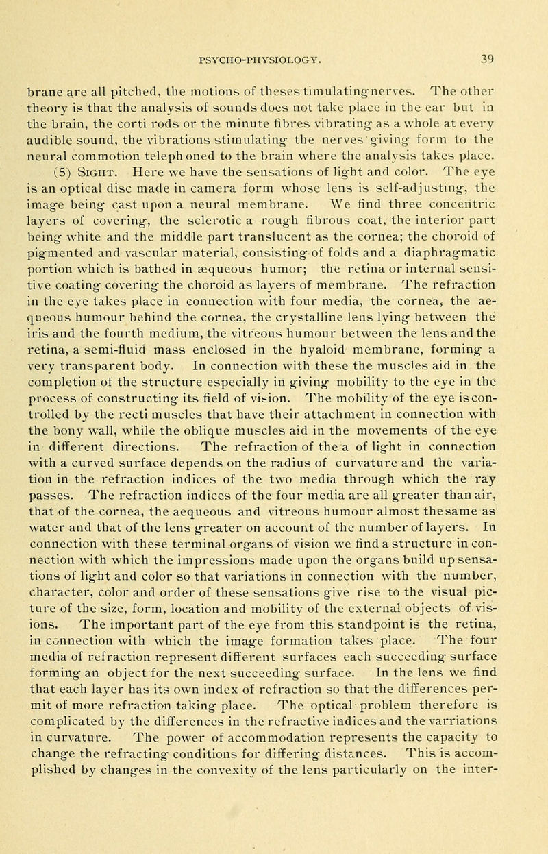 braiie are all pitched, the motions of theses tiinulating-nerves. The other theory is that the analysis of sounds does not take place in the ear but in the brain, the corti rods or the minute fibres vibrating- as a whole at every audible sound, the vibrations stimulating- the nerves giving- form to the neural commotion telephoned to the brain where the analysis takes place. (5) Sight. Here we have the sensations of light and color. The eye is an optical disc made in camera form whose lens is self-adjusting-, the imag-e being- cast upon a neural membrane. We find three concentric layers of covering-, the sclerotic a roug-h fibrous coat, the interior part being- white and the middle part translucent as the cornea; the choroid of pig-mented and vascular material, consisting- of folds and a diaphrag-matic portion which is bathed in sequeous humor; the retina or internal sensi- tive coating- covering the choroid as layers of membrane. The refraction in the eye takes place in connection with four media, the cornea, the ae- queous humour behind the cornea, the crystalline lens lying between the iris and the fourth medium, the vitreous humour between the lens and the retina, a semi-fluid mass enclosed in the hyaloid membrane, forming a very transparent body. In connection with these the muscles aid in the completion of the structure especially iii giving mobility to the eye in the process of constructing its field of vision. The mobility of the eye is con- trolled by the recti muscles that have their attachment in connection with the bony wall, while the oblique muscles aid in the movements of the eye in different directions. The refraction of the a of light in connection with a curved surface depends on the radius of curvature and the varia- tion in the refraction indices of the two media through which the ray passes. The refraction indices of the four media are all greater than air, that of the cornea, the aequeous and vitreous humour almost thesame as water and that of the lens greater on account of the number of layers. In connection with these terminal organs of vision we find a structure in con- nection with which the impressions made upon the organs build up sensa- tions of light and color so that variations in connection with the number, character, color and order of these sensations give rise to the visual pic- ture of the size, form, location and mobility of the external objects of vis- ions. The important part of the eye from this standpoint is the retina, in connection with which the image formation takes place. The four media of refraction represent different surfaces each succeeding surface forming an object for the next succeeding surface. In the lens we find that each layer has its own index of refraction so that the differences per- mit of more refraction taking place. The optical problem therefore is complicated by the differences in the refractive indices and the varriations in curvature. The power of accommodation represents the capacity to change the refracting conditions for differing distances. This is accom- plished by changes in the convexity of the lens particularly on the inter-