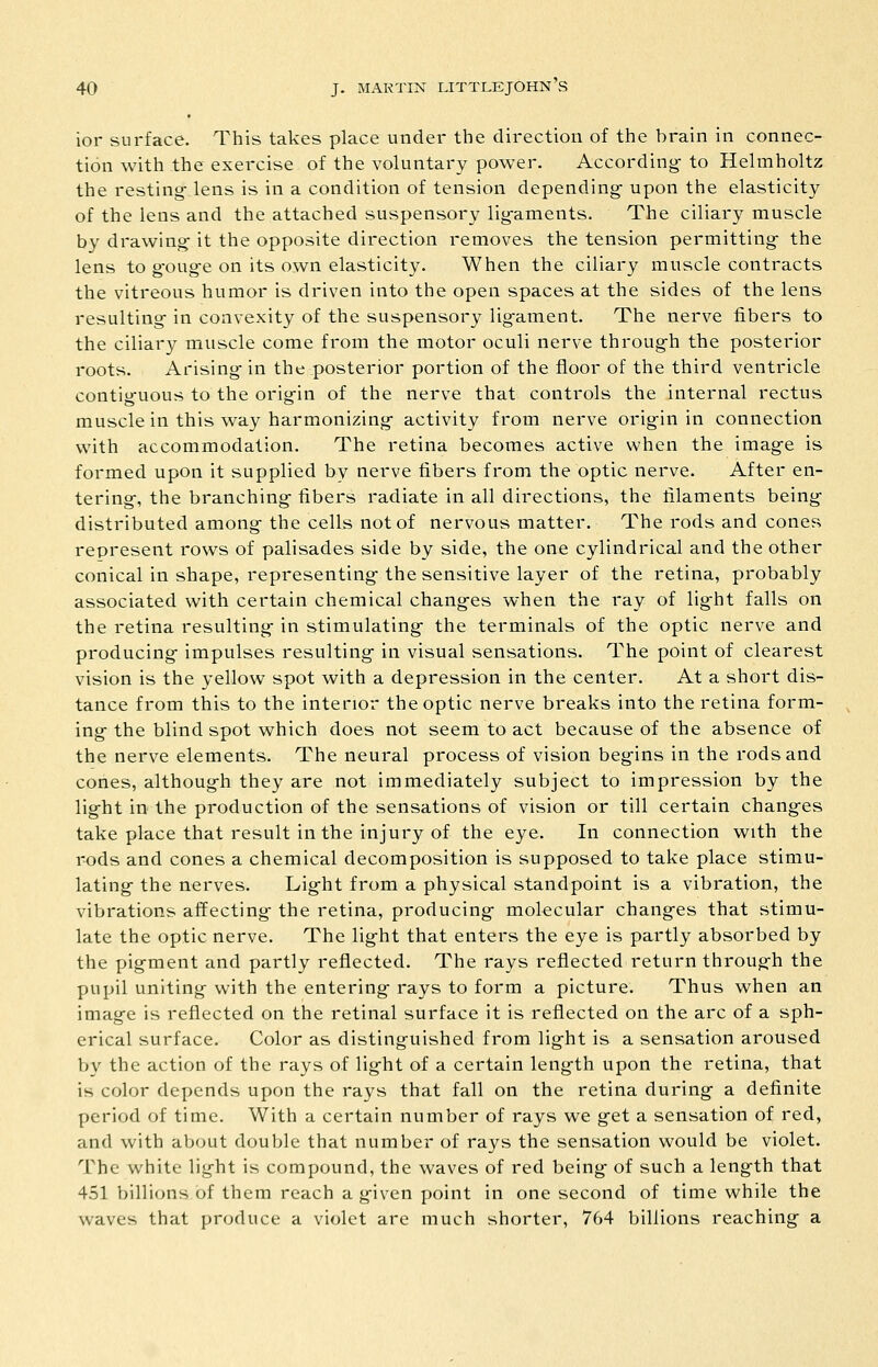 ior surface. This takes place under the direction of the brain in connec- tion with the exercise of the voluntary power. According- to Helmholtz the resting- lens is in a condition of tension depending upon the elasticity of the lens and the attached suspensory lig-aments. The ciliary muscle by drawing- it the opposite direction removes the tension permitting- the lens to gOug-e on its own elasticity. When the ciliary muscle contracts the vitreous humor is driven into the open spaces at the sides of the lens resulting- in convexity of the suspensory lig-ament. The nerve fibers to the ciliary muscle come from the motor oculi nerve throug-h the posterior roots. Arising- in the posterior portion of the floor of the third ventricle contig-uous to the orig-in of the nerve that controls the internal rectus muscle in this way harmonizing- activity from nerve origin in connection with accommodation. The retina becomes active when the imag-e is formed upon it supplied by nerve fibers from the optic nerve. After en- tering-, the branching- fibers radiate in all directions, the filaments being- distributed among- the cells not of nervous matter. The rods and cones represent rows of palisades side by side, the one cylindrical and the other conical in shape, representing- the sensitive layer of the retina, probably associated with certain chemical chang-es when the ray of light falls on the retina resulting- in stimulating- the terminals of the optic nerve and producing- impulses resulting- in visual sensations. The point of clearest vision is the yellow spot with a depression in the center. At a short dis- tance from this to the interior the optic nerve breaks into the retina form- ing- the blind spot which does not seem to act because of the absence of the nerve elements. The neural process of vision beg-ins in the rods and cones, although they are not immediately subject to impression by the light in the production of the sensations of vision or till certain changes take place that result in the injury of the eye. In connection with the rods and cones a chemical decomposition is supposed to take place stimu- lating the nerves. Light from a physical standpoint is a vibration, the vibrations affecting- the retina, producing molecular changes that stimu- late the optic nerve. The light that enters the eye is partly absorbed by the pigment and partly reflected. The rays reflected return through the pupil uniting with the entering rays to form a picture. Thus when an image is reflected on the retinal surface it is reflected on the arc of a sph- erical surface. Color as distinguished from light is a sensation aroused by the action of the rays of light of a certain length upon the retina, that is color depends upon the rays that fall on the retina during a definite period of time. With a certain number of rays we get a sensation of red, and with about double that number of rays the sensation would be violet. The white light is compound, the waves of red being of such a length that 451 billions of them reach a given point in one second of time while the waves that produce a violet are much shorter, 764 billions reaching a